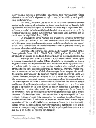 SHEPHERD
supervisión por parte de la comunidad —una mezcla de la Nueva Gestión Pública
y las reformas de "voz"— el gobierno creó un sentido de misión y participación
entre sus funcionarios.
• En cambio, un intento por introducir secuencialmente un enfoque con-
tractual en la reforma administrativa de todos los ministerios de Ecuador falló
rápidamente. Dos meses después de haber finalizado las reglas, el gobierno decla-
ró "reestructuradas" todas las entidades de la administración central con el fin de
conceder un aumento salarial, aunque ningún funcionario había cumplido con las
condiciones de elegibilidad (Reid, 1998).
• Un proyecto del Banco Mundial está ayudando a Jamaica atransformar
once organismos existentes en entidades ejecutivas conforme al modelo del Rei-
no Unido, pero es demasiado prematuro para medir los resultados de este experi-
mento. Brasil también tiene un sistema de contratos entre el gobierno central y los
organismos basado en el desempeño.
• Colombia está formando un Sistema de Evaluación Nacional para el
Desempeño del Sector Público (World Bank, 1997b), y Costa Rica también ha
introducido un sistema de medición de desempeño y de incentivos relacionados.
• Se han producido varioséxitos en la aplicaciónde nuevos métodos para
la reforma de agencias individuales. ElTesoro brasileño ha introducido un sistema
de gratificacionesbasado parcialmente en el desempeño de los equipos de traba-
jo. La designación de recursos presupuéstales vinculada a los resultados ha sido
introducida con cierto éxito en la provincia de Mendoza, Argentina. Variosorga-
nismos autónomos se han beneficiado de una mayor discreción gerencial y estilo
de esquemas contractuales21
. En resumen, muchos países de América Latina y el
Caribe han obtenido logros en reformas aisladas y de enclave, aunque estos han
sido menores en reformas de proceso y reformasgenerales o de amplia cobertura.
Los éxitos logrados obviando la administración pública han sido posibles porque
modificaron el problema del mandante-mandatario. Lo típico es que el Presidente
ubique la operación en su radio directo de acción, eludiendo al gabinete y los
ministerios (o, cuando mucho, usando sólo unas pocas personas de confianza de
los ministerios). Pero los enclaves son instrumentos problemáticos y por lo general
pierden su efectividad o mueren cuando cambian los regímenes políticos. Por el
contrario, muchas reformas de tipo general no han abordado bien el problema del
mandante-mandatario. El cuidadoso (aunque no siempre lineal) avance experi-
mentado en Chile —su efectividad en el logro de reformas en laadministración
pública central, su habilidad para mantener organismos autónomos y sus experi-
mentos actuales para mitigarlas rigideces de la jerarquía— probablemente se acer-
que más a un modelo de reforma para la región.
21
Para el caso de Perú, véase Keefer (1995).
95
©BancoInteramericanodeDesarrollo.Todoslosderechosreservados.
VisitenuestrositioWebparaobtenermásinformación:www.iadb.org/pub
 