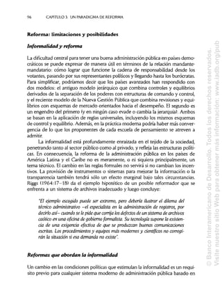 96 CAPÍTULOS. UN PARADIGMADE REFORMA
Reforma: limitaciones y posibilidades
Informalidad y reforma
La dificultad central para tener una buena administración pública en países demo-
cráticos se puede expresar de manera útil en términos de la relación mandante-
mandatario: cómo lograr que funcione la cadena de responsabilidad desde los
votantes, pasando por sus representantes políticos y llegando hasta los burócratas.
Para simplificar, podríamos decir que los países avanzados han respondido con
dos modelos: el antiguo modelo jerárquico que combina controles y equilibrios
derivados de la separación de los poderes con estructuras de comando y control,
y el reciente modelo de la Nueva Gestión Pública que combina revisiones y equi-
librios con esquemas de mercado orientados hacia el desempeño. El segundo es
un engendro del primero (y en ningún caso evade o cambia la jerarquía). Ambos
se basan en la aplicación de reglas universales, incluyendo los mismos esquemas
de control y equilibrio. Además, en la práctica moderna podría haber más conver-
gencia de lo que los proponentes de cada escuela de pensamiento se atreven a
admitir.
La informalidad está profundamente enraizada en el tejido de la sociedad,
penetrando tanto al sector público como al privado, y refleja las estructuras políti-
cas. En consecuencia, la reforma de la administración pública en los países de
América Latina y el Caribe no es meramente, o ni siquiera principalmente, un
tema técnico. Elcambio en las reglas formales no servirá si no cambian los incen-
tivos. La provisión de instrumentos o sistemas para mejorar la información o la
transparencia también tendrá sólo un efecto marginal bajo tales circunstancias.
Riggs (1964:17-18) da el ejemplo hipotético de un posible reformador que se
enfrenta a un sistema de archivos inadecuado y luego concluye:
"El ejemplo escogido puede ser extremo, pero debería ilustrar el dilema del
técnico administrativo -el especialista en la administración de registros, por
decirlo así-cuando se lepide que corrija losdefectos de un sistema de archivos
caótico en una oficina de gobierno formalista. Su tecnología supone la existen-
cia de una exigencia efectiva de que se produzcan buenas comunicaciones
escritas. Los procedimientos y equipos mas modernos y científicos no corregi-
rán la situación si esa demanda no existe".
Reformas que abordan la informalidad
Un cambio en las condiciones políticas que estimulan la informalidades un requi-
sito previo para cualquier sistema moderno de administración pública basado en
©BancoInteramericanodeDesarrollo.Todoslosderechosreservados.
VisitenuestrositioWebparaobtenermásinformación:www.iadb.org/pub
 