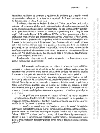SHEPHERD 97
las reglas y revisiones de controles y equilibrios. Es evidente que la región se está
desplazando en dirección al cambio, como resultado de dos poderosas presiones:
la democratización y la globalización.
La democratización en América Latina y el Caribe desde fines de los años
setenta —el reemplazo de los gobiernos autoritarios, el cambio constitucional, la
democratización de los gobiernos subnacionales— ha sido sobresaliente y constan-
te. La profundidad de los cambios ha sido más importante que en cualquier otra
región del mundo (Figura 3.1, World Bank, 1997a), y sólo es igualadapor la demo-
cratización más abrupta que experimentaron Europa Occidental y Asia Central.
Mientras tanto, la globalizaciónha ayudado a abrir las economías de la región a las
fuerzas de la competencia internacional. Estas fuerzas están ejerciendo presión
sobre los mismos intereses que en el pasado se beneficiaron de la informalidad
para mejorar los servicios públicos —educación, comunicaciones, resolución de
conflictos, regulación de mercado, entre otros— para que sus economías pudieran
competir. Así, podemos esperar que el espacio para la reforma de la administra-
ción pública siga expandiéndose.
La demanda política por una formalización puede complementarse con ac-
ciones públicasdel siguiente tipo:
• Reformaselectorales que puedan mejorar la cadena deresponsabilidad.
Algunas investigaciones en el ámbito de las ciencias políticas sugieren que las
reformas que conducen a una menor cantidad de partidos más sólidos podrían
fortalecer la composición base de la reforma de la administración pública.
• Los mecanismos de "voz" —encuestas al consumidor, "tarjetas de cali-
ficación" y prácticas de participación— eluden la deficiente cadena de responsa-
bilidad. Todas las reformas orientadas a aumentar la información al público, a
forjar compromisos públicos con las normas de calidad del servicio, a crear
mecanismos para que el gobierno "escuche" a los clientes o a fortalecer técnica-
mente a otras ramas del gobierno como la legislatura o el auditor general pue-
den ayudar.
• Las políticas que acercan el "sector informal" al sector moderno
—formalización de los derechos de propiedad, desregulación de las prácticas co-
merciales, reformas tributarias— también pueden conducir a una mayor incorpo-
ración de los "excluidos" al sistemapolítico.
• Lasreformas económicas que "nivelanel campo de juego", abriendo las
actividades del sector moderno a nuevos participantesy debilitandolos oligopolios,
pueden crear una demanda privada por mejores servicios en el sector público.
Schick (1998:127) sostiene que "lasnormas, prácticase ideas migran de un sector
al otro", y que "el surgimientode mercados sólidos y abiertos es un requisito tanto
para la modernización del sector público como para el desarrollo de la economía
privada".
©BancoInteramericanodeDesarrollo.Todoslosderechosreservados.
VisitenuestrositioWebparaobtenermásinformación:www.iadb.org/pub
 