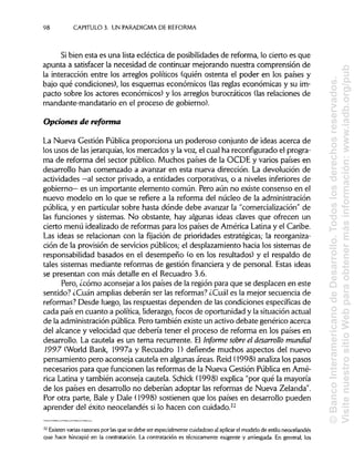 98 CAPÍTULOS. UN PARADIGMA DE REFORMA
Si bien esta es una lista ecléctica de posibilidades de reforma, lo cierto es que
apunta a satisfacer la necesidad de continuar mejorando nuestra comprensión de
la interacción entre los arreglos políticos (quién ostenta el poder en los países y
bajo qué condiciones), los esquemas económicos (lasreglas económicas y su im-
pacto sobre los actores económicos) y los arreglos burocráticos (lasrelaciones de
mandante-mandatario en el proceso de gobierno).
Opciones de reforma
La Nueva Gestión Pública proporciona un poderoso conjunto de ideas acerca de
los usos de las jerarquías, los mercados y la voz, el cual ha reconfigurado el progra-
ma de reforma del sector público. Muchos países de la OCDE y varios países en
desarrollo han comenzado a avanzar en esta nueva dirección. La devolución de
actividades —al sector privado, a entidades corporativas, o a niveles inferiores de
gobierno— es un importante elemento común. Pero aún no existe consenso en el
nuevo modelo en lo que se refiere a la reforma del núcleo de laadministración
pública, y en particular sobre hasta dónde debe avanzar la "comercialización"de
las funciones y sistemas. No obstante, hay algunas ideas claves que ofrecen un
cierto menú idealizado de reformas para los países de América Latina y el Caribe.
Las ideas se relacionan con la fijación de prioridades estratégicas; la reorganiza-
ción de la provisión de servicios públicos; el desplazamiento hacia los sistemas de
responsabilidad basados en el desempeño (o en los resultados) y el respaldo de
tales sistemas mediante reformas de gestión financiera y de personal. Estas ideas
se presentan con más detalle en el Recuadro 3.6.
Pero, ¿cómo aconsejara los países de la región para que se desplacen en este
sentido? ¿Cuan ampliasdeberán ser las reformas? ¿Cuál es la mejor secuencia de
reformas? Desde luego, las respuestas dependen de las condiciones específicas de
cada país en cuanto a política, liderazgo,focos de oportunidad y la situaciónactual
de la administraciónpública. Pero también existe un activo debate genérico acerca
del alcance y velocidad que debería tener el proceso de reforma en los países en
desarrollo. La cautela es un tema recurrente. El Informe sobre el desarrollo mundial
1997 (World Bank, 1997a y Recuadro 1) defiende muchos aspectos del nuevo
pensamiento pero aconseja cautela en algunas áreas. Reíd (1998) analiza los pasos
necesarios para que funcionen las reformas de la Nueva Gestión Pública en Amé-
rica Latina y también aconseja cautela. Schick (1998) explica "por qué la mayoría
de los países en desarrollo no deberían adoptar las reformas de Nueva Zelanda".
Por otra parte, Bale y Dale (1998) sostienen que los países en desarrollo pueden
aprender del éxito neocelandés si lo hacen con cuidado.22
22
Existen varias razonespor lasque se debe ser especialmente cuidadoso al aplicar el modelode estilo neocelandés
que hace hincapié en la contratación. La contratación es técnicamenteexigente y arriesgada. En general, los
©BancoInteramericanodeDesarrollo.Todoslosderechosreservados.
VisitenuestrositioWebparaobtenermásinformación:www.iadb.org/pub
 