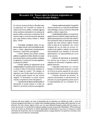 SHEPHERD 99
Un informe reciente del Banco Mundial sobre
la experiencia de Colombia en materia de
reforma del sector público consideró algunos
de los problemas detectado en los sistemas de
gestión pública, estructuras e incentivos. De lo
anterior surge un conjunto de temas relevantes
para toda América Latina (Anexo 3, World
Bank, 1997b):
• Prioridades estratégicas claras. Los go-
biernos deben decidir sobre prioridades estraté-
gicas y utilizar asignaciones presupuestarias,
incentivos y supervisión para lograrlas.
• Formas óptimas para proveer servicios
públicos. Los gobiernos deben decidir si es mejor
proveer los bienes y servicios públicos mediante
la regulación, la producción privada regulada o
la producción pública.
• Formas óptimas de organización de las
entidades públicas. Es posible aclararlos incentivos
y mejorar el flujo de información mediante un
nuevo "arreglo de cuadros". (Porejemplo, un
organismo que brinde asesoría de políticas y
las ejecute puede hacerlo de una manera
sesgada). El desempeño se puede mejorar
creando competencia dentro del gobierno.
• Especificación de objetivos fundamentales. El
desempeño se puede mejorar si se fijan los
objetivos y se ofrecen incentivos para lograrlos.
• Sistemas modernosdegestión. Una gestión
efectiva requiere de un conjunto de elementos
como liderazgo, recursos, incentivos, libertad de
gestión y valores congruentes.
• Gestiónfinancieraefectiva. Los sistemas de
gestión financiera deberán integrar planificación,
diseño de presupuestos y funciones de auditoría.
Una orientación hacia el desempeño también
requiere que estos sistemas asignen recursos
sobre la base de los productos, den cuenta
completa del uso de todos los recursos(in-
cluidos los de capital),y realicen una ejecución
descentralizada que equilibre la discusión
administrativa y la responsabilidad por el uso
de los recursos.
• Sistemas de información de desempeño.
Los sistemas que se basan en el desempeño
requieren de información integradora sobre la
gestión financiera.
• Capacidad institucional Los sistemas
basados en el desempeño requieren un cambio
en la forma de pensar, pasando de una cultura
de cumplimientoa una cultura de desempeño.
• Sistemas eficientes de personal. Se
requiere descentralizar la administración de
personal si es que los gerentes quieren asumir
la responsabilidad por los resultados de su
gestión.
productos del sector público, así como el desempeño de los individuos, son difíciles de medir; y como los
contratos intragubernamentales no se realizan entre entidades distantes, puede resultar difícil supervisarsu cum-
plimiento. Por estas razones, algunos temen que una mayor libertad de gestión podría abrir las puertas a un
mayor oportunismo.Un estudio de lasempresas estatalesen paísesen desarrollo(World Bank, 1995) mostró que
el uso de contratos de desempeño no mejoró demasiado el rendimientoya que estos no reducían la ventaja
informativa de los gerentes, rara vez incluían gratificaciones o castigosefectivosy los gobiernos mostraban poco
compromiso con los términos contractuales.
Recuadro 3.6. Temas sobre la reforma originados e
la Nueva Gestion Publicad
©BancoInteramericanodeDesarrollo.Todoslosderechosreservados.
VisitenuestrositioWebparaobtenermásinformación:www.iadb.org/pub
 