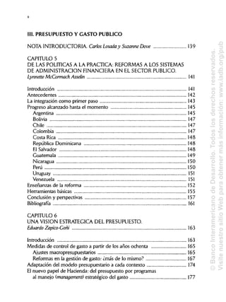 III. PRESUPUESTO Y GASTO PUBLICO
NOTA INTRODUCTORIA. Carlos Losada y Suzanne Dove 139
CAPITULO 5
DE LAS POLÍTICAS A LA PRACTICA: REFORMAS A LOS SISTEMAS
DE ADMINISTRACIÓN FINANCIERA EN EL SECTOR PUBLICO.
Lynnette McCormack Asselin 141
Introducción 141
Antecedentes 142
La integración como primer paso 143
Progreso alcanzado hasta el momento 145
Argentina 145
Bolivia 147
Chile 147
Colombia 147
Costa Rica 148
República Dominicana 148
El Salvador 148
Guatemala 149
Nicaragua 150
Perú 150
Uruguay 151
Venezuela 151
Enseñanzas de la reforma 152
Herramientas básicas 155
Conclusión y perspectivas
Bibliografía 161
CAPITULO 6
UNA VISION ESTRATÉGICA DEL PRESUPUESTO.
Eduardo Zapico-Goñi
Introducción 163
Medidas de control de gasto a partir de los años ochenta 165
Ajustes macropresupuestarios 165
Reformas en la gestión de gasto: ¿más de lo mismo? 167
Adaptación del modelo presupuestario a cada contexto 174
El nuevo papel de Hacienda: del presupuesto por programas
al manejo (management) estratégico del gasto 177
X
163
157
©BancoInteramericanodeDesarrollo.Todoslosderechosreservados.
VisitenuestrositioWebparaobtenermásinformación:www.iadb.org/pub
 