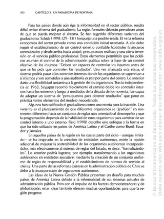 100 CAPITULO 3. UN PARADIGMA DEREFORMA
Para los países donde aún rige la informalidad en el sector público, resulta
difícil evitar el tema del gradualismo. La reglas formales deberán prevalecer antes
de que se pueda mejorar el sistema. Se han sugerido diferentes variantes del
gradualismo. Schick (1998:129-131) bosqueja una posible senda. Elve la reforma
económica del sector privado como una condición inicial necesaria. A ello debe
seguir el establecimiento de un control externo confiable (controles financieros
centralizados y desde arriba hacia abajo), presupuestos realistasy una cierta inver-
sión en el servicio público profesional. Estos elementos permitirán que los políti-
cos asuman el control de la administración pública sobre la base de un control
efectivo de los insumes: "Deben ser capaces de controlar los insumes antes de
que se les pida que controlen los resultados". Una vez afianzada esta etapa, el
sistema podría pasar a los controles internos donde los organismos se supervisan a
sí mismos y son sometidos a una auditoría expost por parte del centro. Lo anterior
daría una flexibilidad sustantiva a la gestión de los organismos. Tras la independen-
cia en 1963, Singapur recorrió rápidamente el camino desde los controles inter-
nos hasta los externos y luego, a mediados de la década de los noventa, fue capaz
de adoptar un sistema de "presupuestos para obtener resultados" que pone en
práctica varios elementos del modelo neocelandés.
Algunos han calificado el gradualismo como una receta para la inacción. Una
variante es el planteamiento de que diferentes organismos se "gradúen" en mo-
mentos diferentes hacia un conjunto de reglas más orientado al desempeño y que
la programación dependa de la habilidad de estos organismos para cambiar de un
control interno a uno externo. Reíd (1998) describe este enfoque y la forma en
que ha sido utilizado en países de América Latina y el Caribe como Brasil, Ecua-
dor yJamaica.
En aquellos países de la región en los cuales parte del éxito —aunque limita-
do— se ha originado en la creación de entidades autónomas, existe la opción
adicional de mejorar la sostenibilidad de los organismos autónomos incorporán-
dolos más efectivamente al sistema de reglas del Estado, es decir, "formalizándo-
los". Lo anterior podría lograrse, por ejemplo, transformando a los organismos
autónomos en entidades ejecutivas mediante la creación de un conjunto unifor-
me de reglas de responsabilidad y el establecimiento de normas de servicio al
cliente. Una parte de las reformas exitosas en la administración pública de Chile se
debe a la incorporación de organismos autónomos.
Las ideas de la Nueva Gestión Pública presentan un desafío para muchos
países de América Latina debido a la informalidad de sus sistemas actuales de
administración pública. Pero con el impulso de las fuerzas democratizadoras y de
globalización, estas ideas también ofrecen muchas oportunidades para que la re-
gión progrese.
©BancoInteramericanodeDesarrollo.Todoslosderechosreservados.
VisitenuestrositioWebparaobtenermásinformación:www.iadb.org/pub
 