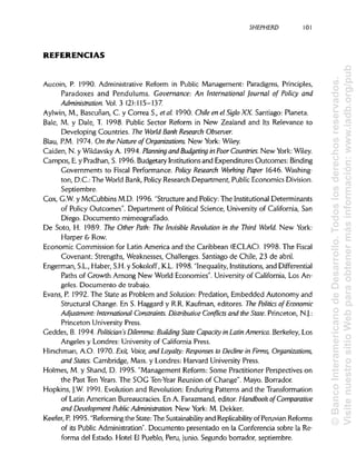 SHEPHERD 101
REFERENCIAS
Aucoin, P. 1990. Administrative Reform in Public Management: Paradigms, Principies,
Paradoxes and Pendulums. Governance: An International Journal of Policy and
Aáministration. Vol. 3 (2): 115-137
Aylwin, M., Bascuñan, C. y Correa S., etal. 1990. Chile en el Siglo XX. Santiago: Planeta.
Bale, M. y Dale, T. 1998. Public Sector Reform in New Zealand and Its Relevance to
Developing Countries. The World Bank Research Observer.
Blau, P.M. 1974. On the Nature of Organizations. New York:Wiley.
Caiden, N. y WildavskyA. 1994. Planning and Budgeting in Poor Countries. New York:Wiley.
Campos, E.y Pradhan, S. 1996. Budgetary Institutionsand Expenditures Outcomes:Binding
Governments to Fiscal Performance. Policy Research Working Paper 1646. Washing-
ton, D.C.: The World Bank, Policy Research Department, Public Economics División.
Septiembre.
Cox, G.W. y McCubbins M.D. 1996. "Structure and Policy:The Institutional Determinants
of Policy Outcomes". Department of Political Science, Universityof California, San
Diego. Documento mimeografíado.
De Soto, H. 1989. The Other Path: The Invisible Revolution in the Third World. New York:
Harper & Row.
Economic Commission for Latin America and the Caribbean (ECLAC). 1998. The Fiscal
Covenant: Strengths, Weaknesses, Challenges. Santiago de Chile, 23 de abril.
Engerman, S.L.,Haber, S.H.y Sokoloff, K.L. 1998. "Inequality, Institutions,and Differential
Paths of Growth Among New World Economies". University of California, Los An-
geles. Documento de trabajo.
Evans, P. 1992. The State as Problem and Solution: Predation, Embedded Autonomy and
Structural Change. En S. Haggard y R.R.Kaufman, editores. The Polines of Economic
Adjustment: International Constraints. Distributive Conflicts and the State.Princeton, N.J.:
Princeton UniversityPress.
Geddes, B. 1994. Politician's Dilemma: Building State Capacity in LatinAmerica. Berkeley, Los
Angeles y Londres: Universityof California Press.
Hirschman, A.O. 1970. Exit, Voice, and Loyalty: Responses to Decline in Firms, Organizations,
and States. Cambridge, Mass. y Londres: Harvard UniversityPress.
Holmes, M. y Shand, D. 1995. "Management Reform: Some Practitioner Perspectives on
the Past Ten Years. The SOG Ten-Year Reunión of Change". Mayo. Borrador.
Hopkins, J.W. 1991. Evolution and Revolution: Enduring Patterns and the Transformation
of Latin American Bureaucracies. En A. Farazmand, editor. Handbook of Comparative
and Development Public Administration. New York: M. Dekker.
Keefer, P. 1995. "Reforming the State: The Sustainability and Replicability of Peruvian Reforms
of its Public Administration". Documento presentado en la Conferencia sobre la Re-
forma del Estado. Hotel El Pueblo, Perú, junio. Segundo borrador, septiembre.
©BancoInteramericanodeDesarrollo.Todoslosderechosreservados.
VisitenuestrositioWebparaobtenermásinformación:www.iadb.org/pub
 