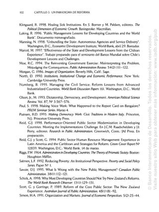 102 CAPÍTULOS. UN PARADIGMA DE REFORMA
Klirtgaard, R. 1998. Healing Sick Institutions. En S. Borner y M. Paldam, editores. The
Political Dimensión ofEconomic Growth. Basingstoke:Macmillan.
Laking, R. 1996. "Public Management Lessons for Developing Countries and the World
Bank". Documento mimeografíado.
Manning, N. 1998. "Unbundling the State: Autonomous Agencies and Service Delivery".
Washington, D.C., Economic Development Institute,World Bank,abril 29. Borrador.
Marcel, M. 1997. "Effectiveness of the State and Development Lessons from the Chilean
Experience". Trabajo preparado para el seminario del Banco Mundial sobre Chile's
Development Lessons and Challenges.
Moe, R.C. 1994. The Reinventing Government Exercise: Misinterpreting the Problem,
Misjudging the Consequences. PublicAdministration Review. 54(2): 111-122.
Morgan, G. 1986. Images of Organization. Beverly Hills, Calif.: Sage.
North, D. 1990. Institutions, Institutional Change and Economic Performance. New York:
Cambridge UniversityPress.
Numberg, B. 1995. Managing the Civil Service: Reform Lessons from Advanced
Industrialized Countries. World Bank Discussion Papers 161.Washington, D.C.: World
Bank.
Olson, Jr.,M. 1993. Dictatorship, Democracy, and Development. AmericanPolitical Science
Review. Vol. 87, N° 3:567-576.
Paul, S. 1998. Making Voice Work: What Happened to the Report Card on Bangalore?
PREM SeminarSeries. Marzo 4.
Putnam, R.D. 1993. Making Democracy Work: Civic Traditions in Modern Italy. Princeton,
N.J.: Princeton University Press.
Reid, G.J. 1998. Performance-Oriented Public Sector Modernization in Developing
Countries: Meeting the Implementations Challenge. En J.C.M. Raadschelders y J.I.
Perry, editores. Research in Public Administration. Greenwich, Conn.: JAI Press. En
preparación.
Reid, G.J. y Scott, G. 1994. Public Sector Human Resource Management: Experience in
Latín America and the Caribbean and Strategies for Reform. Creen Cover Report N°
12839. Washington, D.C.: World Bank. 14 de marzo.
Riggs, F.W. 1964. Administration inDeveloping Countries: The Theory ofPrísmatícSoáety. Boston:
Houghton Mifflin.
Salmen, L.F. 1992. Reducing Poverty: An Institutional Perspective. Poverty and Social Policy
Series. Paper N° 1.
Savoie, D.J. 1995. What Is Wrong with the New Public Management? Canadian Public
Administration. 38(1): 112-121.
Schick, A. 1998. Why Most Developing Countries Should Not Try New Zealand's Reforms.
The World Bank Research Observer. 13(1): 129-131.
Scott, G. y Gorringe, P. 1989. Reform of the Core Public Sector: The New Zealand
Experience. Australian Journal of PublicAdministration. 48( 1 ):81 -92.
Simón, H.A. 1991. Organization and Markets. Journal ofEconomic Perspectives. 5(2):25-44.
©BancoInteramericanodeDesarrollo.Todoslosderechosreservados.
VisitenuestrositioWebparaobtenermásinformación:www.iadb.org/pub
 