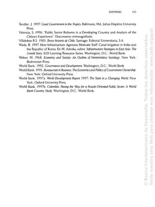 SHEPHERD 103
Tendler, J. 1997. Good Governmentin the Tropics. Baltimore, Md: Johns Hopkins University
Press.
Valencia, S. 1996. "Public Sector Reforms in a Developing Country and Analysis of the
Chilean Experience". Documento mimeografíado.
Villalobos R.S. 1983. Breve historia de Chile. Santiago: Editorial Universitaria, S.A.
Wade, R. 1997. How Infrastructure Agencies Motívate Staff. Canal Irrigation in India and
the Republic of Korea. En M. Ashoka, editor. Infrastructure Strategies in EastAsia: The
Untóla Story. EDI Learning Resource Series. Washington, D.C.: World Bank.
Weber, M. 1968. Economy and Soáety: An Outline of Interpretative Sociology. New York:
Bedminster Press.
World Bank. 1992. Governance and Development. Washington, D.C.: World Bank.
World Bank. 1995. Bureaucrats in Business: The Economics and Politics of Government Ownership.
New York: Oxford University Press.
World Bank. 1997a. World Development Report 1997: The State in a Changing World. New
York: Oxford University Press.
World Bank. 1997b. Colombia:Paving the Way for a Results-Oriented Public Sector. A World
Bank Country Study. Washington, D.C.: World Bank.
©BancoInteramericanodeDesarrollo.Todoslosderechosreservados.
VisitenuestrositioWebparaobtenermásinformación:www.iadb.org/pub
 