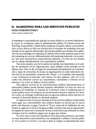 II. MARKETING PARA LOS SERVICIOS PÚBLICOS
NOTA INTRODUCTORIA
Carlos Losada y Suzanne Dove
El marheting (o mercadotécnia) aplicado al sector público es un tema relativamen-
te nuevo en la literatura sobre la administración pública. El artículo escrito por
Toni Puig, Loreto Rubio y Albert Serra constituye un aporte valioso a esta publica-
ción, ya que ofrece no sólo una introducción al concepto de marketing, sino que
ahonda en los aspectos diferenciales del entorno público que inciden en la aplica-
ción de una estrategia de marketing. El artículo ofrece ideas prácticas para el uso
del marketing de servicios (diferenciándolo del marketing industrial o de produc-
tos, que tiene características sustancialmente distintas), y lo hace de una manera
que se adapte específicamente a las características públicas.
Para estos autores, uno de los puntos de partida más importantes es el cam-
bio de orientación de las organizaciones, tanto públicas como privadas, en los
últimos años. Hoy en día, en lugar de concentrarse principalmente en la produc-
ción y logro de economías de escala, las organizaciones se están enfocando mu-
cho más en las necesidades e intereses del "cliente", o si se prefiere, han adoptado
a una "orientación al mercado" más intensa. En otras palabras, cada vez se ha
vuelto más relevante conocer las características, necesidades e intereses de las
personas a las cuales se dirige el servicio público.
Para algunos sectores de las administraciones públicas latinoamericanas, el
intercambio público puede plantear bastantes dificultades a la hora de crear un
programa de marketing. La mayoría de la literatura sobre el marketing para el
sector público asume la existencia de una demanda solvente o explícita. En Amé-
rica Latina, sin embargo, la dificultad para las agencias públicas radica más bien en
convertir la demanda latente en demanda explícita.
En algunos casos (como por ejemplo el de los servicios públicos tradicionales
como agua, luz y alcantarillado), esto conlleva diseñar un servicio por el cual la
gente esté dispuesta a pagar. Cuando el 70 por ciento de los habitantes de una
ciudad no paga por el servicio de agua potable, el primer reto que la organización
encargada de supervisar la prestación de este servicio tiene que enfrentar es cómo
conseguir que los residentes paguen por el agua que utilizan.
En otros casos (como por ejemplo el de la educación primaria), esto impli-
ca crear mecanismos para incentivar a los ciudadanos a utilizar el servicio públi-
co. Si los padres no envían a sus hijos e hijas al colegio, la administración tiene
©BancoInteramericanodeDesarrollo.Todoslosderechosreservados.
VisitenuestrositioWebparaobtenermásinformación:www.iadb.org/pub
 