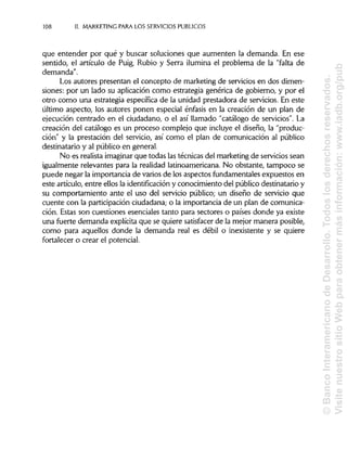 108 II. MARKETING PARA LOS SERVICIOS PÚBLICOS
que entender por qué y buscar soluciones que aumenten la demanda. En ese
sentido, el artículo de Puig, Rubio y Serra ilumina el problema de la "falta de
demanda".
Los autores presentan el concepto de marketing de servicios en dos dimen-
siones: por un lado su aplicación como estrategia genérica de gobierno, y por el
otro como una estrategia específica de la unidad prestadora de servicios. En este
último aspecto, los autores ponen especial énfasis en la creación de un plan de
ejecución centrado en el ciudadano, o el así llamado "catálogo de servicios". La
creación del catálogo es un proceso complejo que incluye el diseño, la "produc-
ción" y la prestación del servicio, así como el plan de comunicación al público
destinatario y al público en general.
No es realista imaginar que todas lastécnicas del marketing de servicios sean
igualmente relevantes para la realidad latinoamericana. No obstante, tampoco se
puede negar la importancia de varios de los aspectos fundamentales expuestos en
este artículo, entre ellos la identificacióny conocimiento del público destinatario y
su comportamiento ante el uso del servicio público; un diseño de servicio que
cuente con la participación ciudadana; o la importancia de un plan de comunica-
ción. Estas son cuestiones esenciales tanto para sectores o países donde ya existe
una fuerte demanda explícita que se quiere satisfacer de la mejor manera posible,
como para aquellos donde la demanda real es débil o inexistente y se quiere
fortalecer o crear el potencial.
©BancoInteramericanodeDesarrollo.Todoslosderechosreservados.
VisitenuestrositioWebparaobtenermásinformación:www.iadb.org/pub
 