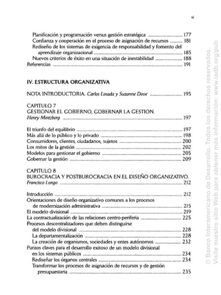 Planificación y programación versus gestión estratégica 177
Confianza y cooperación en el proceso de asignación de recursos 181
Rediseño de los sistemas de exigencia de responsabilidad y fomento del
aprendizaje organizacional 185
Nuevos criterios de éxito en una situación de inestabilidad 188
Referencias 191
IV. ESTRUCTURAORGANIZATIVA
NOTA INTRODUCTORIA.Carlos Losada y SuzanneDove 195
CAPITULO 7
GESTIONAR EL GOBIERNO,GOBERNAR LA GESTIÓN.
Henry Mintzberg 197
El triunfo del equilibrio 197
Más allá de lo público y lo privado 198
Consumidores, clientes, ciudadanos, sujetos 200
Los mitos de la gestión 202
Modelos para gestionar el gobierno 205
Gobernar la gestión 209
CAPITULO 8
BUROCRACIA Y POSTBUROCRACIA EN EL DISEÑOORGANIZATIVO.
Francisco Longo 212
Introducción 212
Orientaciones de diseño organizativo comunes a los procesos
de modernización administrativa 215
El modelo divisional 219
La contractualización de las relaciones centro-periferia 225
Procesos descentralizadores que deben distinguirse
del modelo divisional 228
La departamentalización 228
La creación de organismos, sociedades y entes autónomos 232
Puntos claves para el desarrollo exitoso de un modelo divisional
en los sistemas públicos 234
Rediseñar los órganos centrales 234
Transformar los procesos de asignación de recursos y de gestión
presupuestaria 235
xi
©BancoInteramericanodeDesarrollo.Todoslosderechosreservados.
VisitenuestrositioWebparaobtenermásinformación:www.iadb.org/pub
 