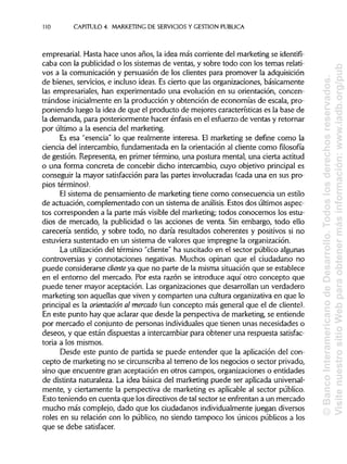 110 CAPITULO 4. MARKETING DE SERVICIOS Y GESTIÓN PUBLICA
empresarial. Hasta hace unos años, la idea más corriente del marketing se identifi-
caba con la publicidad o los sistemas de ventas, y sobre todo con los temas relati-
vos a la comunicación y persuasión de los clientes para promover laadquisición
de bienes, servicios, e inclusoideas. Escierto que las organizaciones, básicamente
las empresariales, han experimentado una evolución en su orientación, concen-
trándose inicialmente en la producción y obtención de economías de escala, pro-
poniendo luego la idea de que el producto de mejores característicases la base de
la demanda, para posteriormente hacer énfasis en el esfuerzo de ventas y retornar
por último a la esencia del marketing.
Es esa "esencia" lo que realmente interesa. El marketing se define como la
ciencia del intercambio, fundamentada en la orientación al cliente como filosofía
de gestión. Representa, en primer término, una postura mental, una cierta actitud
o una forma concreta de concebir dicho intercambio, cuyo objetivo principal es
conseguir la mayor satisfacción para las partes involucradas(cada una en sus pro-
pios términos).
El sistema de pensamiento de marketingtiene como consecuencia un estilo
de actuación, complementado con un sistema de análisis. Estos dos últimos aspec-
tos corresponden a la parte más visible del marketing;todos conocemos los estu-
dios de mercado, la publicidad o las acciones de venta. Sin embargo, todo ello
carecería sentido, y sobre todo, no daría resultados coherentes y positivos si no
estuviera sustentado en un sistema de valores que impregne la organización.
La utilización del término "cliente" ha suscitado en el sector públicoalgunas
controversias y connotaciones negativas. Muchos opinan que el ciudadano no
puede considerarse cliente ya que no parte de la misma situaciónque se establece
en el entorno del mercado. Por esta razón se introduce aquí otro concepto que
puede tener mayor aceptación. Las organizacionesque desarrollanun verdadero
marketing son aquellas que viven y comparten una cultura organizativaen que lo
principal es la orientación al mercado (un concepto más general que el de cliente).
En este punto hay que aclararque desde la perspectiva de marketing,se entiende
por mercado el conjunto de personas individuales que tienen unas necesidades o
deseos, y que están dispuestas a intercambiarpara obtener una respuesta satisfac-
toria a los mismos.
Desde este punto de partida se puede entender que la aplicación del con-
cepto de marketing no se circunscriba al terreno de los negocios o sector privado,
sino que encuentre gran aceptación en otros campos, organizaciones o entidades
de distinta naturaleza. La idea básica del marketing puede ser aplicadaumversal-
mente, y ciertamente la perspectiva de marketing es aplicable al sector público.
Esto teniendo en cuenta que los directivos de tal sector se enfrentan a un mercado
mucho más complejo, dado que los ciudadanos individualmentejuegan diversos
roles en su relación con lo público, no siendo tampoco los únicos públicos a los
que se debe satisfacer.
©BancoInteramericanodeDesarrollo.Todoslosderechosreservados.
VisitenuestrositioWebparaobtenermásinformación:www.iadb.org/pub
 