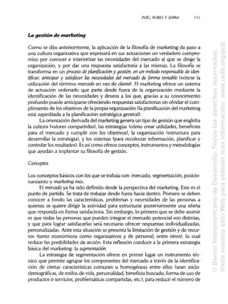 PUIG, RUBIO Y SERRA 1 1 1
La gestión de marketing
Como se dijo anteriormente, la aplicación de la filosofía de marketing da paso a
una cultura organizativa que expresará en sus actuaciones un verdadero compro-
miso por conocer e interiorizar las necesidades del mercado al que se dirige la
organización, y por dar una respuesta satisfactoria a las mismas. La filosofía se
transforma en un proceso de planificación y gestión, en un método responsable de iden-
tificar, anticipar y satisfacer las necesidades del mercado de forma rentable (nótese la
utilización del término mercado en vez de cliente}. El marketing ofrece un sistema
de actuación ordenado que parte desde fuera de la organización mediante la
identificación de las necesidades y deseos a los que, gracias a su conocimiento
profundo puede anticiparse ofreciendo respuestas satisfactorias sin olvidar el cum-
plimiento de los objetivos de la propia organización (laplanificación del marketing
está supeditada a la planificación estratégica general).
La orientación derivada del marketing genera un tipo de gestión que engloba
la cultura (valores compartidos), las estrategias (cómo crear utilidades, beneficios
para el mercado y cumplir con los objetivos), la organización (estructura para
desarrollar la estrategia), y los sistemas (para recolectar información, planificar y
controlar los resultados). Esasícomo ofrece conceptos, instrumentos y metodologías
que ayudan a implantar su filosofía de gestión.
Conceptos
Los conceptos básicos con los que se trabaja son: mercado, segmentación, posicio-
namiento y marketingmix.
El mercado ya ha sido definido desde la perspectiva del marketing. Este es el
punto de partida. Se trata de trabajar desde fuera hacia dentro. Primero se deben
conocer a fondo las características, problemas y necesidades de las personas a
quienes se quiere dirigir la actividad para estructurar posteriormente una oferta
que responda en forma satisfactoria. Sin embargo, lo primero que se debe asumir
es que todas las personas que pueden integrar el mercado potencial son distintas,
y que para lograr satisfacerlas será necesario ofrecer respuestas individualizadas,
personalizadas. Ante esta situación se presenta la limitación de gestión y de recur-
sos (tanto económicos como organizativos y de personal, entre otros), lo cual
reduce las posibilidades de acción. Esta reflexión conduce a la primera estrategia
básica del marketing: la segmentación.
La estrategia de segmentación ofrece en primer lugar un instrumento téc-
nico que permite agrupar los componentes del mercado a través de la identifica-
ción de ciertas características comunes u homogéneas entre ellos (sean socio-
demográficas, de estilos de vida, personalidad, beneficio buscado, forma de uso de
productos o servicios, problemáticas compartidas, etc.), para reducir el número de
©BancoInteramericanodeDesarrollo.Todoslosderechosreservados.
VisitenuestrositioWebparaobtenermásinformación:www.iadb.org/pub
 