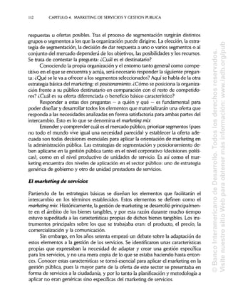 112 CAPITULO 4. MARKETING DE SERVICIOS Y GESTIÓN PUBLICA
respuestas u ofertas posibles. Tras el proceso de segmentación surgirán distintos
grupos o segmentos a los que la organización puede dirigirse. La elección, la estra-
tegia de segmentación, la decisión de dar respuesta a uno o varios segmentos o al
conjunto del mercado dependerá de los objetivos, las posibilidadesy los recursos.
Se trata de contestar la pregunta: ¿Cuál es el destinatario?
Conociendo la propia organización y el entorno tanto general como compe-
titivo en el que se encuentra y actúa, será necesario responder la siguientepregun-
ta: ¿Qué se le va a ofrecer a los segmentos seleccionados? Aquí se habla de la otra
estrategia básica del marketing:el posiáonamiento. ¿Cómo se posiciona laorganiza-
ción frente a su público destinatario en comparación con el resto de competido-
res? ¿Cuál es su oferta diferenciada o beneficio básico característico?
Responder a estas dos preguntas —a quién y qué —es fundamental para
poder diseñar y desarrollartodos los elementos que materializarán una oferta que
responda a las necesidades analizadasen forma satisfactoria para ambas partes del
intercambio. Esto es lo que se denomina el marketing mix
Entender y comprender cuál es el mercado público, priorizarsegmentos (pues
no todo el mundo vive igual una necesidad parecida) y establecer la oferta ade-
cuada son todas decisiones esenciales para aplicar la orientación de marketing en
la administración pública. Las estrategias de segmentación y posicionamiento de-
ben aplicarse en la gestión pública tanto en el nivel corporativo (decisionespolíti-
cas), como en el nivel productivo de unidades de servicio. Es así como el mar-
keting encuentra dos niveles de aplicación en el sector público: uno de estrategia
genérica de gobierno y otro de unidad prestadora de servicios.
El marketing de servicios
Partiendo de las estrategias básicas se diseñan los elementos que facilitarán el
intercambio en los términos establecidos. Estos elementos se definen como el
marketing mix. Históricamente, la gestión de marketingse desarrolló principalmen-
te en el ámbito de los bienes tangibles, y por esta razón durante mucho tiempo
estuvo supeditada a las características propias de dichos bienes tangibles. Losins-
trumentos principalessobre los que se trabajaba eran: el producto, el precio, la
comercialización y la comunicación.
Sin embargo, en los años setenta empezó un debate sobre la adaptación de
estos elementos a la gestión de los servicios. Se identificaron unas características
propias que expresaban la necesidad de adaptar y crear una gestión específica
para los servicios, y no una mera copia de lo que se estaba haciendo hasta enton-
ces. Conocer estas características se tornó esencial para aplicar el marketing en la
gestión pública, pues la mayor parte de la oferta de este sector se presentaba en
forma de servicios a la ciudadanía,y por lo tanto la planificación y metodología a
aplicar no eran genéricas sino específicasdel marketing de servicios.
©BancoInteramericanodeDesarrollo.Todoslosderechosreservados.
VisitenuestrositioWebparaobtenermásinformación:www.iadb.org/pub
 