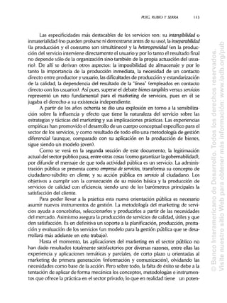 PUIG, RUBIO Y SERRA 113
Las especificidades más destacables de los servicios son: su intangibilidad o
inmaterialidad (no pueden probarse ni demostrarse antes de su uso), la inseparabilidad
(la producción y el consumo son simultáneos) y la heterogeneidad (en la produc-
ción del serviciointerviene directamente el usuario y por lo tanto el resultado final
no depende sólo de la organización sino también de la propia actuación del usua-
rio). De allí se derivan otros aspectos: la imposibilidad de almacenaje y por lo
tanto la importancia de la producción inmediata, la necesidad de un contacto
directo entre productor y usuario, las dificultades de producción y estandarización
de la calidad, la dependencia del resultado de la "línea" (empleados en contacto
directo con los usuarios). Así pues, superar el debate bienes tangibles versus servicios
representó un reto fundamental para el marketing de servicios, pues en él se
jugaba el derecho a su existencia independiente.
A partir de los años ochenta se dio una explosión en torno a la sensibiliza-
ción sobre la influencia y efecto que tiene la naturaleza del servicio sobre las
estrategias y tácticas del marketing y sus implicaciones prácticas. Las experiencias
empíricas han promovido el desarrollo de un cuerpo conceptual específico para el
sector de los servicios, y como resultado de todo ello una metodología de gestión
diferencial (aunque, comparado con su aplicación en la producción de bienes,
sigue siendo un modelo joven).
Como se verá en la segunda sección de este documento, la legitimación
actual del sector público pasa, entre otras cosas (como garantizarla gobernabilidad),
por difundir el mensaje de que toda actividad pública es un servicio. Laadminis-
tración pública se presenta como empresa de servicios, transforma su concepto de
ciudadano-subdito en cliente, y su acción pública en servido al ciudadano. Los
objetivos a cumplir son la consecución de su misión básica y la producción de
servicios de calidad con eficiencia, siendo uno de los barómetros principales la
satisfacción del cliente.
Para poder llevar a la práctica esta nueva orientación pública es necesario
asumir nuevos instrumentos de gestión. La metodología del marketing de servi-
cios ayuda a concebirlos, seleccionarlos y producirlos a partir de las necesidades
del mercado. Asimismoasegura la producción de serviciosde calidad, útiles y que
den satisfacción. Es en definitiva un soporte a la planificación, producción, presta-
ción y evaluación de los servicios (un modelo para la gestión pública que se desa-
rrollará más adelante en este trabajo).
Hasta el momento, las aplicaciones del marketing en el sector público no
han dado resultados totalmente satisfactoriospor diversas razones, entre ellaslas
experiencia y aplicaciones temáticas y parciales, de corto plazo u orientadas al
marketing de primera generación (información y comunicación), olvidando las
necesidades como base de la acción. Pero sobre todo, la falta de éxito se debe a la
tentación de aplicarde forma mecánica los conceptos, metodologías e instrumen-
tos que ofrece la práctica en el sector privado, lo que en realidadtiene un poten-
©BancoInteramericanodeDesarrollo.Todoslosderechosreservados.
VisitenuestrositioWebparaobtenermásinformación:www.iadb.org/pub
 
