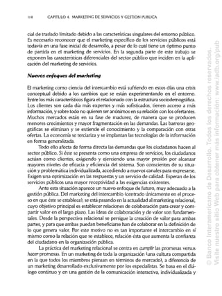 114 CAPITULO 4. MARKETING DE SERVICIOS Y GESTIÓN PUBLICA
cial de traslado limitado debido a las características singulares del entorno público.
Es necesario reconocer que el marketing específico de los servicios públicos está
todavía en una fase inicial de desarrollo, a pesar de lo cual tiene un óptimo punto
de partida en el marketing de servicios. En la segunda parte de este trabajo se
exponen las características diferencialesdel sector público que inciden en la apli-
cación del marketing de servicios.
Nuevos enfoques del marketing
El marketing como ciencia del intercambio está sufriendo en estos días una crisis
conceptual debido a los cambios que se están experimentando en el entorno.
Entre los más característicos figura el relacionado con la estructura sociodemográfica.
Los clientes son cada día más expertos y más sofisticados, tienen acceso a más
información, y sobre todo no quieren ser anónimos en su relación con los ofertantes.
Muchos mercados están en su fase de madurez, de manera que se producen
menores crecimientos y mayor fragmentación en las demandas. Las barreras geo-
gráficas se eliminan y se extiende el conocimiento y la comparación con otras
ofertas. La economía se terciariza y se implantanlas tecnologías de lainformación
en forma generalizada.
Todo ello afecta de forma directa las demandas que los ciudadanos hacen al
sector público. Siéste se presenta como una empresa de servicios, los ciudadanos
actúan como clientes, exigiendo y ejerciendo una mayor presión por alcanzar
mayores niveles de eficacia y eficiencia del sistema. Son conscientes de su situa-
ción y problemática individualizada, accediendo a nuevos canales para expresarse.
Exigen una optimización en las respuestas y un servicio de calidad. Esperan de los
servicios públicos una mayor receptividad a las exigencias existentes.
Ante esta situaciónaparece un nuevo enfoque de futuro, muy adecuado ala
gestión pública.Del marketing del intercambio (centrado únicamente en el proce-
so en que éste se establece), se está pasando en la actualidad al marketingrelacional,
cuyo objetivo principales establecer relaciones de colaboración para crear y com-
partir valor en el largo plazo. Las ideas de colaboración y de valor son fundamen-
tales. Desde la perspectiva relacional se persigue la creación de valor para ambas
partes, y para que ambas puedan beneficiarsehan de colaborar en la definición de
lo que genera valor. Por este motivo no es tan importante el intercambio en sí
mismo como la relación que se establece, relación ésta que aumenta la confianza
del ciudadano en la organización pública.
La práctica del marketing relacional se centra en cumplir las promesas versus
hacer promesas. En un marketing de toda la organización (una cultura compartida
en la que todos los miembros piensan en términos de mercado), a diferencia de
un marketing desarrollado exclusivamente por los especialistas.Se basa en el diá-
logo continuo y en una gestión de la comunicación interactiva, individualizada y
©BancoInteramericanodeDesarrollo.Todoslosderechosreservados.
VisitenuestrositioWebparaobtenermásinformación:www.iadb.org/pub
 