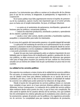 PUIC, RUBIO Y SERRA 115
proactiva. Los instrumentos que utiliza se centran en la educación de los clientes
para el uso de los servicios, la integración, la participación, la negociación y la
cooperación.
En el sector público hace falta urgentemente renovar el espíritu de pertenen-
cia de los ciudadanos, aspecto mucho más importante que en el sector privado,
pues no basta con el simple intercambio. Así pues, el enfoque relacional:
• se centra en el sentimiento de pertenencia, movilizando y ganando ad-
hesiones para las políticas y actuaciones públicas;
• mejora las relaciones productivas, enseñando a producir y aprendiendo
de los clientes a producir mejor;
• ayuda a crear valor común, dando contenidos y haciéndolos explícitos,
asequibles y comprensibles para todos los interesados.
Es así como de la gestión del intercambio pasamos a la gestión integral del mercado.
La aplicación del marketing de servicios en la administraciónha de comple-
mentarse y plantearse desde la perspectiva relacional,trabajandodesde las necesi-
dades de los ciudadanos y con los ciudadanos:colaborando con ellos, codecidiendo
y marcando prioridades consensuadas.
A pesar de que esta nueva perspectiva abre un abanico importante de posi-
bilidades para la mejora futura de la planificación, gestión y producción de servi-
cios públicos, se debe reconocer que el forjamiento de relaciones que generen
valor para el largo plazo requiere una premisa de base: realizar los intercambios
actuales con un mínimo de calidad.Esto da pie a profundizar un poco más en esta
cuestión.
La calidad en ios servicios públicos
Dos aspectos nos conducen a tratar el tema de la calidad de los serviciospúblicos.
Por una parte, el compromiso actual de la propia administración de ofrecer servi-
cios de calidad como base para obtener satisfacción en su opción de servir al
ciudadano; por otra, y como se dijo en el punto anterior, la necesidad de realizar
las acciones con calidad para poder potenciar las relaciones de largo plazo.
Desde el punto de vista gerencial, los servicios públicos tienen un mercado
muy complejo al que servir, en el que conviven diversos públicos con intereses
diferentes, inclusocontrapuestos. La evaluación de la calidad del servicio público
debe realizarse desde varios puntos de vista, lo que la hace más complicada. No
sólo cuenta la opinión de los usuarios directos de los servicios, sino que también
han de contemplarse los criterios aplicados por la ciudadanía como colectivo, por
las asociaciones y grupos de presión, por los políticos y los organismos proveedo-
res de servicios. La complejidad pasa por manejar indicadores de prestación,
©BancoInteramericanodeDesarrollo.Todoslosderechosreservados.
VisitenuestrositioWebparaobtenermásinformación:www.iadb.org/pub
 