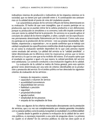 116 CAPITULO 4. MARKETING DE SERVICIOS Y GESTIÓN PUBLICA
indicadores internos de producción e indicadores de los impactos externos en la
sociedad, que no tienen por qué coincidir entre sí.A continuación nos centrare-
mos en la calidad desde el punto de vista del ciudadano-usuario.
Las características propias de los servicios influyen de forma determinante en
su evaluación. El hecho de que sean intangibles, que el usuario participe en su
producción, que no se puedan retirar de la cadena productiva si son defectuosos
porque su producción es simultánea a su consumo, todo ello impide controlar al
cien por ciento la calidad final de la prestación. En servicios no se puede aplicar el
concepto de calidad de los bienes tangibles, a saber, cumplir con las especificacio-
nes previamente determinadas (básicamente por los técnicos). Como cada usua-
rio participa en la producción de los servicios —con sus propias necesidades, habi-
lidades, experiencias y expectativas—, no se puede confirmar que se trabaja con
calidad cumpliendo las especificaciones establecidas desde la propia organización;
es así como la evaluación también dependerá de lo que cada persona espere
como resultado del servicio. La calidad del servicio es la "calidad percibida", y
viene determinada por la diferencia entre las expectativas previas que se tienen
del servicio y lo que se cree que se ha recibido del mismo. Siel usuario opina que
el resultado es superior o igual a lo que espera, la calidad percibida del servicio
será satisfactoria. Lo contrario conducirá a una evaluación negativa de la calidad.
La evaluación de la calidad se realiza de forma general, pero esta opinión
general viene determinada por una serie de criterios identifícables en la produc-
ción y prestación del servicio. En el ámbito público se han detectado los siguientes
criterios de evaluación de los servicios :
• tiempos de respuesta y espera
• capacidad o volumen de servicio
• accesibilidad/conveniencia
• disponibilidad del servicio
• fiabilidad o precisión
• seguridad
• propiedad/efectividad
• agrado/confort
• simplicidad de los procesos
• empatia de los empleados de línea
Estos son algunos de los criterios relacionados directamente con la prestación
de servicios, que a su vez son complementados por criterios generales vinculados
con su carácter público como la justicia, la equidad, la neutralidad y laconfidencialidad.
Cuando desde la gestión se plantea la evaluación de la calidad de los servi-
cios públicos, es necesario responder a una serie de preguntas claves. La primera
es: ¿quién es el cliente? En los servicios públicos no está tan claro quién es el
©BancoInteramericanodeDesarrollo.Todoslosderechosreservados.
VisitenuestrositioWebparaobtenermásinformación:www.iadb.org/pub
 