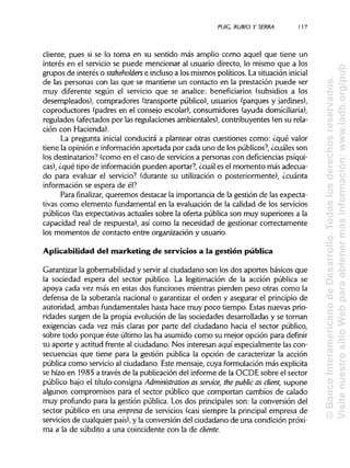 PU1G, RUBIO Y SERRA 117
cliente, pues si se lo toma en su sentido más amplio como aquel que tiene un
interés en el servicio se puede mencionar al usuario directo, lo mismo que a los
grupos de interés o stakeholders e incluso a los mismos políticos. La situación inicial
de las personas con las que se mantiene un contacto en la prestación puede ser
muy diferente según el servicio que se analice: beneficiarios (subsidios a los
desempleados), compradores (transporte público), usuarios (parques y jardines),
coproductores (padres en el consejo escolar), consumidores (ayuda domiciliaria),
regulados (afectados por las regulaciones ambientales), contribuyentes (en su rela-
ción con Hacienda).
La pregunta inicial conducirá a plantear otras cuestiones como: ¿qué valor
tiene la opinión e información aportada por cada uno de los públicos?, ¿cuáles son
los destinatarios? (como en el caso de servicios a personas con deficiencias psíqui-
cas), ¿qué tipo de información pueden aportar?, ¿cuál es el momento más adecua-
do para evaluar el servicio? (durante su utilización o posteriormente), ¿cuánta
información se espera de él?
Para finalizar, queremos destacar la importancia de la gestión de las expecta-
tivas como elemento fundamental en la evaluación de la calidad de los servicios
públicos (las expectativas actuales sobre la oferta pública son muy superiores a la
capacidad real de respuesta), así como la necesidad de gestionar correctamente
los momentos de contacto entre organización y usuario.
Aplicabilidad del marketing de servicios a la gestión pública
Garantizar la gobernabilidad y servir al ciudadano son los dos aportes básicos que
la sociedad espera del sector público. La legitimación de la acción pública se
apoya cada vez más en estas dos funciones mientras pierden peso otras como la
defensa de la soberanía nacional o garantizar el orden y asegurar el principio de
autoridad, ambas fundamentales hasta hace muy poco tiempo. Estas nuevas prio-
ridades surgen de la propia evolución de las sociedades desarrolladas y se tornan
exigencias cada vez más claras por parte del ciudadano hacia el sector público,
sobre todo porque éste último las ha asumido como su mejor opción para definir
su aporte y actitud frente al ciudadano. Nos interesan aquí especialmente las con-
secuencias que tiene para la gestión pública la opción de caracterizar la acción
pública como servicio al ciudadano. Este mensaje, cuya formulación más explícita
se hizo en 1985 a través de la publicación del informe de la OCDE sobre el sector
público bajo el título-consigna Administration as service, the public as client, supone
algunos compromisos para el sector público que comportan cambios de calado
muy profundo para la gestión pública. Los dos principales son: la conversión del
sector público en una empresa de servicios (casi siempre la principal empresa de
servicios de cualquier país), y la conversión del ciudadano de una condición próxi-
ma a la de subdito a una coincidente con la de cliente.
©BancoInteramericanodeDesarrollo.Todoslosderechosreservados.
VisitenuestrositioWebparaobtenermásinformación:www.iadb.org/pub
 