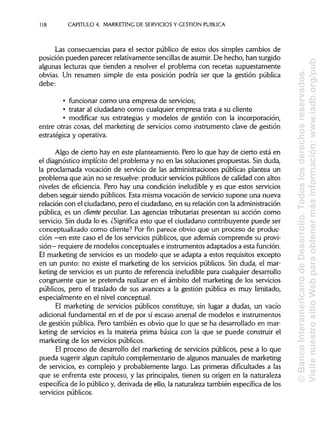 118 CAPITULO 4. MARKETING DE SERVICIOS Y GESTIÓN PUBLICA
Las consecuencias para el sector público de estos dos simples cambios de
posición pueden parecer relativamente sencillas de asumir.De hecho, han surgido
algunas lecturas que tienden a resolver el problema con recetas supuestamente
obvias. Un resumen simple de esta posición podría ser que la gestión pública
debe:
• funcionar como una empresa de servicios;
• tratar al ciudadano como cualquier empresa trata a su cliente
• modificar sus estrategias y modelos de gestión con la incorporación,
entre otras cosas, del marketing de servicios como instrumento clave de gestión
estratégica y operativa.
Algo de cierto hay en este planteamiento. Pero lo que hay de cierto está en
el diagnóstico implícito del problema y no en las soluciones propuestas. Sin duda,
la proclamada vocación de servicio de las administraciones públicas plantea un
problema que aún no se resuelve: producir servicios públicos de calidad con altos
niveles de eficiencia. Pero hay una condición ineludible y es que estos servicios
deben seguir siendo públicos. Esta misma vocación de servicio supone una nueva
relación con el ciudadano, pero el ciudadano, en su relación con la administración
pública, es un cliente peculiar. Las agencias tributarias presentan su acción como
servicio. Sin duda lo es. ¿Significa esto que el ciudadano contribuyente puede ser
conceptualizado como cliente? Por fin parece obvio que un proceso de produc-
ción —en este caso el de los servicios públicos, que además comprende su provi-
sión— requiere de modelos conceptuales e instrumentos adaptados a esta función.
El marketing de servicios es un modelo que se adapta a estos requisitos excepto
en un punto: no existe el marketing de los servicios públicos. Sin duda, el mar-
keting de servicios es un punto de referencia ineludible para cualquier desarrollo
congruente que se pretenda realizar en el ámbito del marketing de los servicios
públicos, pero el traslado de sus avances a la gestión pública es muy limitado,
especialmente en el nivel conceptual.
El marketing de servicios públicos constituye, sin lugar a dudas, un vacío
adicional fundamental en el de por sí escaso arsenal de modelos e instrumentos
de gestión pública. Pero también es obvio que lo que se ha desarrollado en mar-
keting de servicios es la materia prima básica con la que se puede construir el
marketing de los servicios públicos.
El proceso de desarrollo del marketing de servicios públicos, pese a lo que
pueda sugerir algún capítulo complementario de algunos manuales de marketing
de servicios, es complejo y probablemente largo. Las primeras dificultades a las
que se enfrenta este proceso, y las principales, tienen su origen en la naturaleza
específica de lo público y, derivada de ello, la naturaleza también específica de los
servicios públicos.
©BancoInteramericanodeDesarrollo.Todoslosderechosreservados.
VisitenuestrositioWebparaobtenermásinformación:www.iadb.org/pub
 