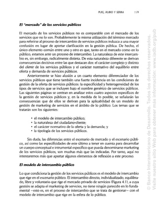 PUIC, RUBIO Y SERRA 1i 9
El "mercado" de los servicios públicos
El mercado de los servicios públicos no es comparable con el mercado de los
servicios que no lo son. Probablemente la misma utilización del término mercado
para referirse al proceso de intercambio de servicios públicos induzca a una mayor
confusión en lugar de aportar clarificación en la gestión pública. De hecho, el
único elemento común entre uno y otro es que, tanto en el mercado como en lo
público, estamos ante un proceso de intercambio. La naturaleza de este intercam-
bio es, sin embargo, radicalmente distinta. De esta naturaleza diferente se derivan
consecuencias decisivas entre las que destacan dos: el carácter complejo y distinto
del diente de los servicios públicos y el carácter normativo del equilibrio entre
oferta y demanda de servicios públicos.
Anteriormente se hizo alusión a un cuarto elemento diferenciador de los
servicios públicos que tiene también una fuerte incidencia en las condiciones de
gestión de la oferta de servicios públicos: la especificidad y heterogeneidad de los
tipos de servicios que se incluyen bajo el nombre genérico de servicios públicos.
Las siguientes páginas se centran en analizar estos cuatro aspectos específicos de
la gestión de servicios públicos y, en la medida de lo posible, se señalarán las
consecuencias que de ellos se derivan para la aplicabilidad de un modelo de
gestión de marketing de servicios en el ámbito de lo público. Los temas que se
tratarán son los siguientes:
• el modelo de intercambio público;
• la naturaleza del ciudadano-cliente;
• el carácter normativo de la oferta y la demanda; y
• la tipología de los servicios públicos.
Sin duda, las diferencias entre el escenario de mercado y el escenario públi-
co, así como las especificidades de este último a tener en cuenta para desarrollar
un cuerpo conceptual e intrumental específico que pueda denominarse marketing
de los servicios públicos, son muchas más que las indicadas. Por tanto, aquí no
intentaremos más que aportar algunos elementos de reflexión a este proceso.
El modelo de intercambio público
Lo que condiciona la gestión de los serviciospúblicos es el modelo de intercambio
que rige en el escenario público. Elintercambio directo, individualizado, equilibra-
do, libre y voluntario que rige el mercado privado de servicios (Figura 4.1), a cuya
gestión se adapta el marketing de servicios, no tiene ningún parecido en lo funda-
mental —esto es, en el proceso de intercambio que se trata de gestionar— con el
modelo de intercambio que rige en la esfera de lo público.
©BancoInteramericanodeDesarrollo.Todoslosderechosreservados.
VisitenuestrositioWebparaobtenermásinformación:www.iadb.org/pub
 