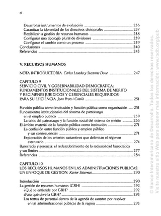 Desarrollar instrumentos de evaluación 236
Garantizar la idoneidad de los directivos divisionales 237
Flexibilizar la gestión de recursos humanos 238
Configurar una tipología plural de divisiones 239
Configurar el cambio como un proceso 239
Conclusiones 240
Referencias 243
V. RECURSOS HUMANOS
NOTA INTRODUCTORIA Carlos Losada y Suzanne Dove 247
CAPITULO 9
SERVICIO CIVIL Y GOBERNABILIDAD DEMOCRÁTICA:
FUNDAMENTOS INSTITUCIONALES DEL SISTEMA DE MÉRITO
Y REGÍMENESJURÍDICOS Y GERENCIALES REQUERIDOS
PARA SU EFICIENCIA Joan Prats i Cátala 251
Función pública como institución y función pública como organización 251
Fundamentos institucionales del sistema de patronazgo
en el empleo público 259
La crisis del patronazgo y la función social del sistema de mérito 265
El ámbito material de la función pública como institución 271
La confusión entre función pública y empleo público
y sus consecuencias 271
Exploración de los criterios sustantivos que delimitan el régimen
estatutario 274
Burocracia y gerencia: el redescubrimiento de la racionalidad burocrática
y sus límites 277
Referencias 284
CAPITULO 10
LOS RECURSOS HUMANOS EN LAS ADMINISTRACIONES PUBLICAS:
UN ENFOQUE DE GESTIÓN. Xavier Sistemas
Introduccióna
La gestión de recursos humanos (GRH) 292
¿Qué se entiende por GRH? 292
¿Para qué sirve la GRH? 293
Los temas de personal dentro de la agenda de asuntos por resolver
en las administraciones públicas de la región 293
xii
290
290
©BancoInteramericanodeDesarrollo.Todoslosderechosreservados.
VisitenuestrositioWebparaobtenermásinformación:www.iadb.org/pub
 
