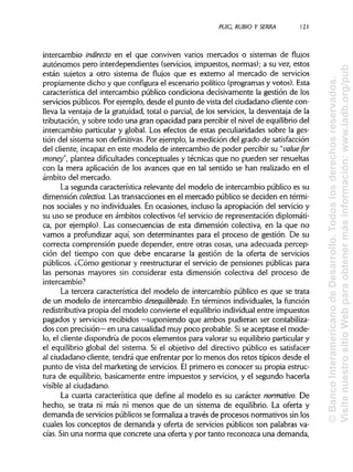 PUIG, RUBIO Y SERRA 121
intercambio indirecto en el que conviven varios mercados o sistemas de flujos
autónomos pero interdependientes (servicios, impuestos, normas); a su vez, estos
están sujetos a otro sistema de flujos que es externo al mercado de servicios
propiamente dicho y que configura el escenario político (programas y votos). Esta
característica del intercambio público condiciona decisivamente la gestión de los
servicios públicos. Por ejemplo, desde el punto de vista del ciudadano-cliente con-
lleva la ventaja de la gratuidad, total o parcial, de los servicios, la desventaja de la
tributación, y sobre todo una gran opacidad para percibir el nivel de equilibriodel
intercambio particular y global. Los efectos de estas peculiaridades sobre la ges-
tión del sistema son definitivas. Por ejemplo, la medición del grado de satisfacción
del cliente, incapaz en este modelo de intercambio de poder percibir su "valué for
money", plantea dificultadesconceptuales y técnicas que no pueden ser resueltas
con la mera aplicación de los avances que en tal sentido se han realizado en el
ámbito del mercado.
La segunda característica relevante del modelo de intercambio público es su
dimensión colectiva. Las transacciones en el mercado público se deciden en térmi-
nos sociales y no individuales.En ocasiones, incluso la apropiación del servicio y
su uso se produce en ámbitos colectivos (el servicio de representación diplomáti-
ca, por ejemplo). Las consecuencias de esta dimensión colectiva, en la que no
vamos a profundizar aquí, son determinantes para el proceso de gestión. De su
correcta comprensión puede depender, entre otras cosas, una adecuada percep-
ción del tiempo con que debe encararse la gestión de la oferta de servicios
públicos. ¿Cómo gestionar y reestructurar el servicio de pensiones públicas para
las personas mayores sin considerar esta dimensión colectiva del proceso de
intercambio?
La tercera característica del modelo de intercambio público es que se trata
de un modelo de intercambio desequilibrado. En términos individuales, la función
redistributiva propia del modelo convierte el equilibrioindividualentre impuestos
pagados y servicios recibidos —suponiendo que ambos pudieran ser contabiliza-
dos con precisión— en una casualidad muy poco probable. Sise aceptase el mode-
lo, el cliente dispondría de pocos elementos para valorar su equilibrio particulary
el equilibrio global del sistema. Si el objetivo del directivo público es satisfacer
al ciudadano-cliente, tendrá que enfrentar por lo menos dos retos típicos desde el
punto de vista del marketing de servicios. Elprimero es conocer su propia estruc-
tura de equilibrio, básicamente entre impuestos y servicios, y el segundo hacerla
visible al ciudadano.
La cuarta característica que define al modelo es su carácter normativo. De
hecho, se trata ni más ni menos que de un sistema de equilibrio. La oferta y
demanda de servicios públicos se formalizaa través de procesos normativos sinlos
cuales los conceptos de demanda y oferta de servicios públicos son palabras va-
cías. Sin una norma que concrete una oferta y por tanto reconozca una demanda,
©BancoInteramericanodeDesarrollo.Todoslosderechosreservados.
VisitenuestrositioWebparaobtenermásinformación:www.iadb.org/pub
 