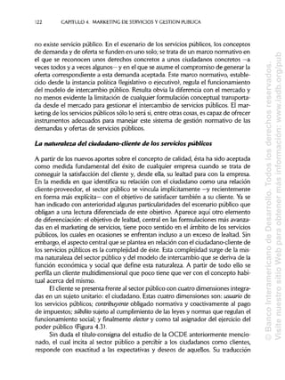 122 CAPITULO 4. MARKETING DE SERVICIOS Y GESTIÓN PUBLICA
no existe servicio público. En el escenario de los servicios públicos, los conceptos
de demanda y de oferta se funden en uno solo; se trata de un marco normativo en
el que se reconocen unos derechos concretos a unos ciudadanos concretos —a
veces todos y a veces algunos— y en el que se asume el compromiso de generar la
oferta correspondiente a esta demanda aceptada. Este marco normativo, estable-
cido desde la instancia política (legislativoo ejecutivo), regula el funcionamiento
del modelo de intercambio público. Resulta obvia la diferencia con el mercado y
no menos evidente la limitación de cualquier formulación conceptual transporta-
da desde el mercado para gestionar el intercambio de servicios públicos. El mar-
keting de los servicios públicos sólo lo será si,entre otras cosas, es capaz de ofrecer
instrumentos adecuados para manejar este sistema de gestión normativo de las
demandas y ofertas de servicios públicos.
La naturaleza del ciudadano-cliente de los servicios públicos
A partir de los nuevos aportes sobre el concepto de calidad, ésta ha sido aceptada
como medida fundamental del éxito de cualquier empresa cuando se trata de
conseguir la satisfacción del cliente y, desde ella, su lealtad para con la empresa.
En la medida en que identifica su relación con el ciudadano como una relación
cliente-proveedor, el sector público se vincula implícitamente —y recientemente
en forma más explícita— con el objetivo de satisfacer también a su cliente. Ya se
han indicado con anterioridad algunas particularidades del escenario público que
obligan a una lectura diferenciada de este objetivo. Aparece aquí otro elemento
de diferenciación: el objetivo de lealtad, central en las formulaciones más avanza-
das en el marketing de servicios, tiene poco sentido en el ámbito de los servicios
públicos, los cuales en ocasiones se enfrentan incluso a un exceso de lealtad. Sin
embargo, el aspecto central que se plantea en relación con el ciudadano-cliente de
los servicios públicos es la complejidad de éste. Esta complejidad surge de la mis-
ma naturaleza del sector público y del modelo de intercambio que se deriva de la
función económica y social que define esta naturaleza. A partir de todo ello se
perfila un cliente multidimensional que poco tiene que ver con el concepto habi-
tual acerca del mismo.
El cliente se presenta frente al sector público con cuatro dimensiones integra-
das en un sujeto unitario: el ciudadano. Estas cuatro dimensiones son: usuario de
los servicios públicos; contribuyente obligado normativa y coactivamente al pago
de impuestos; subdito sujeto al cumplimiento de las leyes y normaas que regulan el
funcionamiento social; y finalmente elector y como tal asignador del ejercicio del
poder público (Figura 4.3).
Sin duda el título-consigna del estudio de la OCDE anteriormente mencio-
nado, el cual incita al sector público a percibir a los ciudadanos como clientes,
responde con exactitud a las expectativas y deseos de aquellos. Su traducción
©BancoInteramericanodeDesarrollo.Todoslosderechosreservados.
VisitenuestrositioWebparaobtenermásinformación:www.iadb.org/pub
 