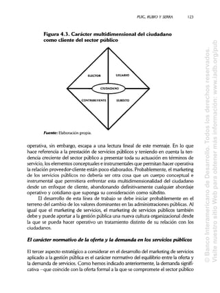 PUIC. RUBIO Y SERRA 123
Figura 4.3. Carácter multidimensional del ciudadano
corno cliente del sector público
Fuente: Elaboración propia.
operativa, sin embargo, escapa a una lectura lineal de este mensaje. En lo que
hace referencia a la prestación de servicios públicos y teniendo en cuenta la ten-
dencia creciente del sector público a presentar toda su actuación en términos de
servicio, loselementos conceptuales e instrumentales que permitan hacer operativa
la relación proveedor-cliente están poco elaborados. Probablemente, el marketing
de los servicios públicos no debería ser otra cosa que un cuerpo conceptual e
instrumental que permitiera enfrentar esta multidimensionalidaddel ciudadano
desde un enfoque de cliente, abandonando definitivamente cualquier abordaje
operativo y cotidiano que suponga su consideración como subdito.
El desarrollo de esta línea de trabajo se debe iniciar probablemente en el
terreno del cambio de los valores dominantes en las administraciones públicas.Al
igual que el marketing de servicios, el marketing de servicios públicos también
debe y puede aportar a la gestión pública una nueva cultura organizacional desde
la que se pueda hacer operativo un tratamiento distinto de su relación con los
ciudadanos.
El carácter normativo de la oferta y la demanda en los servicios públicos
El tercer aspecto estratégico a considerar en el desarrollo del marketing de servicios
aplicado a la gestión pública es el carácter normativo del equilibrio entre la oferta y
la demanda de servicios. Como hemos indicado anteriormente, la demanda signifi-
cativa —que coincide con la oferta formal a la que se compromete el sector público
©BancoInteramericanodeDesarrollo.Todoslosderechosreservados.
VisitenuestrositioWebparaobtenermásinformación:www.iadb.org/pub
 