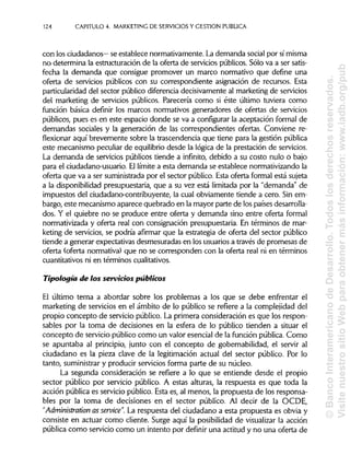 124 CAPITULO 4. MARKETING DE SERVICIOS Y GESTIÓN PUBLICA
con los ciudadanos— se establece normativamente. La demanda social por símisma
no determina la estructuración de la oferta de servicios públicos. Sólo va a ser satis-
fecha la demanda que consigue promover un marco normativo que define una
oferta de servicios públicos con su correspondiente asignación de recursos. Esta
particularidad del sector público diferenciadecisivamente al marketing de servicios
del marketing de servicios públicos. Parecería como si éste último tuviera como
función básica definir los marcos normativos generadores de ofertas de servicios
públicos, pues es en este espacio donde se va a configurar la aceptación formal de
demandas sociales y la generación de las correspondientes ofertas. Conviene re-
flexionar aquí brevemente sobre la trascendencia que tiene para la gestión pública
este mecanismo peculiar de equilibrio desde la lógica de la prestación de servicios.
La demanda de servicios públicos tiende a infinito, debido a su costo nulo o bajo
para el ciudadano-usuario. Ellímite a esta demanda se establece normativizando la
oferta que va a ser suministrada por el sector público. Esta oferta formal está sujeta
a la disponibilidad presupuestaria, que a su vez está limitada por la "demanda" de
impuestos del ciudadano-contribuyente, la cual obviamente tiende a cero. Sin em-
bargo, este mecanismo aparece quebrado en la mayor parte de los países desarrolla-
dos. Y el quiebre no se produce entre oferta y demanda sino entre oferta formal
normativizada y oferta real con consignación presupuestaria. En términos de mar-
keting de servicios, se podría afirmar que la estrategia de oferta del sector público
tiende a generar expectativas desmesuradas en losusuariosa través de promesas de
oferta (oferta normativa) que no se corresponden con la oferta real ni en términos
cuantitativos ni en términoscualitativos.
Tipología de los servicios públicos
El último tema a abordar sobre los problemas a los que se debe enfrentar el
marketing de servicios en el ámbito de lo público se refiere a la complejidad del
propio concepto de servicio público. La primera consideración es que los respon-
sables por la toma de decisiones en la esfera de lo público tienden a situar el
concepto de servicio público como un valor esencial de la función pública.Como
se apuntaba al principio, junto con el concepto de gobernabilidad, el servir al
ciudadano es la pieza clave de la legitimación actual del sector público. Por lo
tanto, suministrary producir servicios forma parte de su núcleo.
La segunda consideración se refiere a lo que se entiende desde el propio
sector público por servicio público. A estas alturas, la respuesta es que toda la
acción pública es servicio público. Esta es, al menos, la propuesta de los responsa-
bles por la toma de decisiones en el sector público. Al decir de la OCDE,
"Administrarían as service". La respuesta del ciudadano a esta propuesta es obvia y
consiste en actuar como cliente. Surge aquí la posibilidadde visualizar la acción
pública como servicio como un intento por definir una actitud y no una oferta de
©BancoInteramericanodeDesarrollo.Todoslosderechosreservados.
VisitenuestrositioWebparaobtenermásinformación:www.iadb.org/pub
 