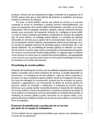 PUIC, RUBIO Y SERRA 125
producto. Siendo ésta una interpretación lógica contenida en la propuesta de la
OCDE, parece claro que se trata además de proponer al ciudadano una lectura
también en términos de producto.
Así pues, el sector público expresa una actitud de servicio y la concreta
centrando su acción en suministrar y producir servicios. Indiscutiblemente, una
parte muy importante de la acción pública está dedicada a esta labor en sus áreas
tradicionales. Sólo los paquetes educativo, sanitario, cultural, asistencial (servicios
sociales, paro, pensiones), de transporte, vivienda, etc., configuran al sector públi-
co como la mayor institución proveedora y productora de servicios de cualquier
país. El sector público, sin embargo, presta además a la sociedad tres bloques
adicionales de servicios que se apartan de los convencionales. Estos son los servi-
cios de apropiación colectiva (defensa, representación internacional, liderazgo, etc.),
los servicios de regulación (ejercicio de autoridad, policía, normatividad, etc.) y los
servidos tributarios. Así, el marketing de servicios públicos se enfrenta a la necesi-
dad de ofrecer en primer lugar marcos conceptuales e instrumentales para gestio-
nar servicios convencionales desde la lógica pública. En segundo lugar se enfrenta
al reto de hacer lo mismo para un conjunto de acciones públicas, conceptualizadas
como servicios, pero que poco tienen que ver con lo que el marketing de servicios
ha abordado en el ámbito del mercado.
El marketing de servicios públicos
Partiendo del marketing de servicios y de una reflexión específica sobre el entorno
público concebido como centro productor de servicios, es factible desarrollar un
instrumento —el marketing de servicios públicos— capaz de ofrecer respuestas a
los retos a los que se enfrenta la gestión pública. Desde la investigación de merca-
dos hasta las estrategias de comunicación, pasando por los conceptos de posicio-
namiento y segmentación o los instrumentos de diseño de servicios, gestión de
procesos, análisis de resultados y satisfacción, el marketing de servicios ofrece
referencias que pueden facilitar extraordinariamente el desarrollo del marketing
de servicios públicos. Desde esta plataforma, y evitando la tentación de adaptar el
sector público al marketing de servicios desarrollado en el ámbito del mercado, el
marketing de servicios públicos puede convertirse en un soporte sólido y con-
gruente para hacer realidad el objetivo de acercar al sector público a su función de
servir al ciudadano.
El proceso de planificación y producción de un servicio
por parte de un equipo de trabajadores
¿Cómo trabajan hoy las organizaciones públicasque colocan a los ciudadanos en
el centro de sus decisiones?
©BancoInteramericanodeDesarrollo.Todoslosderechosreservados.
VisitenuestrositioWebparaobtenermásinformación:www.iadb.org/pub
 