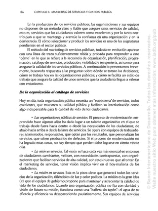 126 CAPITULO 4. MARKETING DE SERVICIOS Y GESTIÓN PUBLICA
En la producción de los servicios públicos, las organizaciones y sus equipos
no disponen de un método claro y fiable que asegure unos servicios de calidad,
esto es, servicios que los ciudadanos valoren como excelentes y por lo tanto con-
tribuyan a que se mantenga y acentúe la confianza en una organización y en la
democracia. El cómo seleccionar y producir los servicios es una de lasasignaturas
pendientes en el sector público.
El método del marketing de servicios públicos, todavía en evolución aparece
con una línea de trazo suficientemente nítida y probada para responder a este
"cómo" en lo que se refiere a la secuencia de organización, planificación, progra-
mación, catálogo de servicios, producción, visibilidady reingeniería, así como para
asegurar la calidad de los servicios públicos. A continuación lo presentamos breve-
mente, buscando respuestas a las preguntas sobre dónde se toman las decisiones;
cómo se trabaja hoy en las organizaciones públicas;y cómo se facilita un estilo de
trabajo que asegure la calidad de unos servicios que la ciudadanía llegue a valorar
con entusiasmo.
De la organización al catálogo de servicios
Hoy en día, toda organización pública necesita un "ecosistema"de servicios, todos
excelentes, que muestren su utilidad pública y faciliten su interiorización como
algo indispensable para la calidad de vida de los ciudadanos.
• Las organizaciones públicas de servicios. El proceso de modernización em-
prendido hace algunos años ha dado lugar a un talante organizativo en el que se
trabaja desde fuera hacia dentro o desde las necesidades de los ciudadanos; de
abajo hacia arriba o desde la línea de servicios. Se opera con equipos de trabajado-
res apasionados, responsables, que optan por los resultados, que personalizan los
servicios, que saben producirlos sin defectos. Si el proceso de modernización no
ha logrado estas cosas, no hay tiempo que perder: debe lograrse en ciento veinte
días.
• La visión enservidos. Talvisión se hace cada vez más esencial en entornos
de ciudadanos cambiantes, veloces, con necesidades contrapuestas, con organi-
zaciones que facilitan servicios de alta calidad, con retos nuevos que afrontar.En
el marketing de servicios, tener visión implica vivir en el hoy-mañana de los
ciudadanos.
• La misión en servidos. Esta es la pieza clave que generará todos los servi-
cios de la organización, tiñéndolos de luz y color político. La misión es la gran idea
útil que el equipo de gobierno propone para mantener y acrecentar la calidad de
vida de los ciudadanos. Cuando una organización pública no fija con claridad y
visión de futuro su misión, funciona como una "bañera sin tapón": el agua de su
eficacia y eficiencia va desapareciendo paulatinamente. Sus equipos de servicios
©BancoInteramericanodeDesarrollo.Todoslosderechosreservados.
VisitenuestrositioWebparaobtenermásinformación:www.iadb.org/pub
 