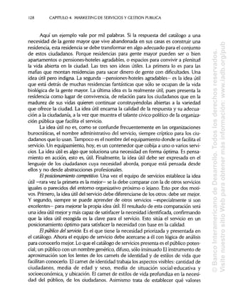128 CAPITULO 4. MARKETING DE SERVICIOS Y GESTIÓN PUBLICA
Aquí un ejemplo vale por mil palabras. Si la respuesta del catálogo a una
necesidad de la gente mayor que vive abandonada en sus casas es construir una
residencia, esta residencia se debe transformar en algo adecuado para el conjunto
de estos ciudadanos. Porque residencias para gente mayor pueden ser o bien
apartamentos o pensiones-hoteles agradables, o espacios para convivir a plenitud
la vida abierta en la ciudad. Las tres son ideas útiles. La primera lo es para las
mafias que montan residencias para sacar dinero de gente con dificultades. Una
idea útil pero indigna. La segunda —pensiones-hoteles agradables— es la idea útil
que está detrás de muchas residencias fantásticas que sólo se ocupan de la vida
biológica de la gente mayor. La última idea es la realmente útil, pues presenta la
residencia como lugar de convivencia, de relación para los ciudadanos que en la
madurez de sus vidas quieren continuar construyéndolas abiertas a la variedad
que ofrece la ciudad. La idea útil encarna la calidad de la respuesta y su adecua-
ción a la ciudadanía, a la vez que muestra el talante cívico-político de la organiza-
ción pública que facilita el servicio.
La idea útil no es, como se confunde frecuentemente en las organizaciones
burocráticas, el nombre administrativo del servicio, siempre críptico para los ciu-
dadanos que lo usan. Tampoco es el nombre del equipamiento donde se facilita el
servicio. Un equipamiento, hoy, es un contenedor que cobija a uno o varios servi-
cios. La idea útil es algo que soluciona una necesidad en forma óptima. Es pensa-
miento en acción, esto es, útil. Finalmente, la idea útil debe ser expresada en el
lenguaje de los ciudadanos cuya necesidad aborda, porque está pensada desde
ellos y no desde abstracciones profesionales.
El posiáonamiento competitivo. Una vez el equipo de servicios establece la idea
útil —rara vez la primera es la mejor— se la debe comparar con la de otros servicios
iguales o parecidos del entorno organizativo próximo o lejano. Esto por dos moti-
vos. Primero, la idea útil del servicio debe diferenciarsede los otros: debe ser mejor.
Y segundo, siempre se puede aprender de otros servicios —especialmente si son
excelentes— para mejorar la propia idea útil. El resultado de esta comparación será
una idea útil mejor y más capaz de satisfacer la necesidad identificada, confirmando
que la idea útil escogida es la clave para el servicio. Esto sitúa el servicio en un
posicionamiento óptimo para satisfacer la necesidad con base en lacalidad.
El público delservido. Es el que tiene la necesidad priorizada y presentada en
el catálogo. Ahora el equipo de servicio debe acercarse a él con lógica de análisis
para conocerlo mejor. Lo que el catálogo de servicios presenta es el público poten-
cial; un público con un nombre genérico, difuso, sólo insinuado Elinstrumento de
aproximación son los lentes de los carnets de identidad y de estilos de vida que
facilitan conocerlo. Elcarnet de identidad trabaja los aspectos visibles: cantidad de
ciudadanos, media de edad y sexo, media de situación social-educativa y
socioeconómica, y ubicación. El carnet de estilos de vida profundiza en la necesi-
dad del público, de los ciudadanos. Asimismo trata de establecer qué valores
©BancoInteramericanodeDesarrollo.Todoslosderechosreservados.
VisitenuestrositioWebparaobtenermásinformación:www.iadb.org/pub
 