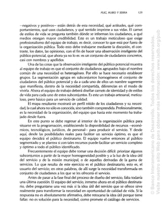 PUIG, RUBIO Y SERRA 129
—negativos y positivos— están detrás de esta necesidad, qué actitudes, qué com-
portamientos, qué usos ciudadanos, y qué sentido imprime a sus vidas. El carnet
de estilos de vida se pregunta también dónde se informan los ciudadanos, a qué
medios otorgan mayor credibilidad. Este es un trabajo meticuloso que exige
profesionalismo del equipo de trabajo, es decir, conocer lo que está por fuera de
la organización pública. Todo esto debe trabajarse mediante la discusión, el con-
traste, los datos, las opiniones, con el fin de hacer una observación inteligente del
público potencial, que ahora ya no lo es: es un conjunto de ciudadanos concretos,
casi con nombres yapellidos.
Una de las cosas que la observación inteligente del público potencial muestra
al equipo de trabajo es que el conjunto de ciudadanos agrupados bajo el nombre
común de una necesidad es heterogéneo. Por ello se hace necesario establecer
grupos. La segmentación agrupa en subconjuntos homogéneos el conjunto de
ciudadanos del público potencial y da a cada uno de ellos un nombre sugerente
que manifiesta, dentro de la necesidad compartida, diferencias en el modo de
vivirla. Ahora el equipo de trabajo deberá diseñar carnets de identidad y de estilos
de vida para cada uno de estos subconjuntos. Eseste un trabajo artesanal, meticu-
loso, pero básico para un servicio de calidad.
El mapa resultante mostrará un perfil nítido de los ciudadanos y su necesi-
dad, la cual ahora no sólo es conocida, sinotambién comprendida. Profesionalmente,
es la necesidad de la organización, del equipo que hasta este momento ha traba-
jado desde fuera.
En este punto se debe regresar al interior de la organización pública para
situarse en la programación, estableciendo la disponibilidadde recursos —econó-
micos, tecnológicos, jurídicos, de personal— para producir el servicio. Y desde
aquí, desde las posibilidades reales para facilitar un servicio óptimo, es que el
equipo decidirá el público destinatario. El equipo vuelve entonces al público
segmentado y se plantea si con tales recursos puede facilitar un servicio completo
y óptimo a todo el público identificado.
Frecuentemente el equipo debe tomar una decisión difícil: priorizaralgunos
subconjuntos a partir de la mayor homogeneidad posible y a la luz de la idea útil
del servicio y de la misión municipal, o de aquellas derivadas de la gama de
servicios. Lo que resulta de este ejercicio es el público destinatario, esto es, el
usuario del servicio; en otras palabras, de allí surge la necesidad transformada en
conjunto de ciudadanos a los que se les ofrecerá el servicio.
Antes de pasar a la fase final del proceso de diseño del servicio, falta todavía
una última cuestión. Elequipo del servicio, inmerso ahora en el público destinata-
rio, debe preguntarse una vez más si la idea útil del servicio que se ofrece sirve
realmente para transformarla necesidad en oportunidad de calidad de vida. Sila
respuesta no es absolutamente afirmativa, debe retocarse la idea útil porque tiene
fallas: no es solución para la necesidad, como promete el catálogo de servicios.
©BancoInteramericanodeDesarrollo.Todoslosderechosreservados.
VisitenuestrositioWebparaobtenermásinformación:www.iadb.org/pub
 