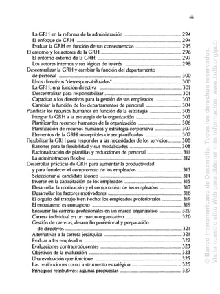 La GRH en la reforma de la administración 294
El enfoque de GRH 294
Evaluar la GRH en función de sus consecuencias 295
El entorno y los actores de la GRH 296
El entorno externo de la GRH 297
Los actores internos y sus lógicas de interés 298
Descentralizar la GRH y cambiar la función del departamento
de personal 300
Unos directivos "desresponsabilizados"
La GRH: una función directiva 301
Descentralizar para responsabilizar 301
Capacitar a los directivos para la gestión de sus empleados 303
Cambiar la función de los departamentos de personal 304
Planificar los recursos humanos en función de la estrategia 305
Integrar la GRH a la estrategia de la organización 305
Planificar los recursos humanos de la organización 306
Planificación de recursos humanos y estrategia corporativa 307
Elementos de la GRH susceptibles de ser planificados 307
Flexibilizar la GRH para responder a las necesidades de los servicios 308
Razones para la flexibilidad y sus modalidades 308
Racionalización de plantillas y reducciones de personal 311
La administración flexible
Desarrollar prácticas de GRH para aumentar la productividad
y para fortalecer el compromiso de los empleados 313
Seleccionar al candidato idóneo 314
Invertir en la capacitación de los empleados
Desarrollar la motivación y el compromiso de los empleados 317
Desarrollar los factores motivadores 318
El orgullo del trabajo bien hecho: los empleados profesionales 319
El entusiasmo es contagioso 319
Encauzar las carreras profesionales en un marco organizativo 320
Carrera individual en un marco organizativo 320
Gestión de carreras, desarrollo profesional y preparación
de directivos 321
Alternativas a la carrera jerárquica 321
Evaluar a los empleados 322
Evaluaciones contraproducentes 323
Objetivos de la evaluación 323
Una evaluación que funcione 325
Las retribuciones como instrumento estratégico 325
Principios retributivos: algunas propuestas 327
xiii
300
315
312
©BancoInteramericanodeDesarrollo.Todoslosderechosreservado
VisitenuestrositioWebparaobtenermásinformación:www.iadb.org
 