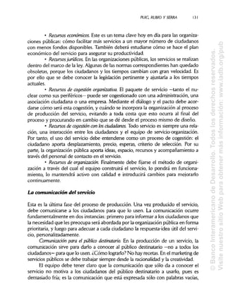 PUIG, RUBIO Y SERRA 131
• Recursos económicos. Este es un tema clave hoy en día para las organiza-
ciones públicas: cómo facilitar más servicios a un mayor número de ciudadanos
con menos fondos disponibles.También deberá estudiarse cómo se hace el plan
económico del servicio para asegurar su productividad.
• Recursos jurídicos. En las organizaciones públicas, los servicios se realizan
dentro del marco de la ley. Algunasde las normas correspondientes han quedado
obsoletas, porque los ciudadanos y los tiempos cambian con gran velocidad. Es
por ello que se debe conocer la legislación pertinente y ajustaría a los tiempos
actuales.
• Recursos de cogestión organizativa. El paquete de servicio —tanto el nu-
clear como sus periféricos— puede ser cogestionado con una administración, una
asociación ciudadana o una empresa. Mediante el diálogo y el pacto debe acor-
darse cómo será esta cogestión, y cuándo se incorpora la organización al proceso
de producción del servicio, evitando a toda costa que esto ocurra al final del
proceso y procurando en cambio que se dé desde el proceso mismo de diseño.
• Recursos de cogestión con losciudadanos. Todo servicio es siempre una rela-
ción, una interacción entre los ciudadanos y el equipo de servido-organización.
Por tanto, el uso del servicio debe entenderse como un proceso de cogestión: el
ciudadano aporta desplazamiento, precio, esperas, criterio de selección. Por su
parte, la organización pública aporta ideas, espacio, recursos y acompañamiento a
través del personal de contacto en el servicio.
• Recursos de organización. Finalmente debe fijarse el método de organi-
zación a través del cual el equipo construirá el servicio, lo pondrá en funciona-
miento, lo mantendrá activo con calidad e introducirá cambios para mejorarlo
continuamente.
La comunicación del servicio
Esta es la última fase del proceso de producción. Una vez producido el servicio,
debe comunicarse a los ciudadanos para que lo usen. La comunicación ocurre
fundamentalmente en dos instancias:primero para informar a los ciudadanos que
la necesidad que les preocupa será abordada por la organización pública en forma
prioritaria, y luego para adecuar a cada ciudadano la respuesta-idea útil del servi-
cio, personalizadamente.
Comunicación para el público destinatario. En la producción de un servicio, la
comunicación sirve para darlo a conocer al público destinatario —no a todos los
ciudadanos— para que lo usen. ¿Cómo lograrlo? No hay recetas. En el marketing de
servicios públicos se debe trabajar siempre desde la racionalidad y la creatividad.
El equipo debe tener claro que la comunicación que sólo da a conocer el
servicio no motiva a los ciudadanos del público destinatario a usarlo, pues es
demasiado fría; es la comunicación que está expresada sólo con palabras vacías,
©BancoInteramericanodeDesarrollo.Todoslosderechosreservados.
VisitenuestrositioWebparaobtenermásinformación:www.iadb.org/pub
 