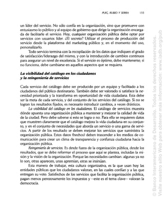 PUIC, RUBIO YSERRA 133
un líder del servicio. No sólo confía en la organización, sino que promueve con
entusiasmo lo público y al equipo de gobierno que dirige la organización encarga-
da de facilitarle el servicio. Hoy, cualquier organización pública debe optar por
servicios con usuarios líder. ¿El secreto? Utilizar el proceso de producción del
servicio desde la plataforma del marketing público y, en el momento del uso,
personalizarlo.
Todo servicio termina con la recopilación de los datos que indiquen el grado
de satisfacción/liderazgo del mismo, y con la introducción de cambios continuos
para asegurar un nivel de excelencia. Si el servicio es óptimo, debe mantenerse; si
no funciona, debe cambiarse en aquellos aspectos que se requiera.
La visibilidad del catálogo en los ciudadanos
y la reingeniería de servicios
Cada servicio del catálogo debe ser producido por un equipo y facilitado a los
ciudadanos del público destinatario. También debe ser valorado si satisface la ne-
cesidad priorizada y la transforma en oportunidad de vida ciudadana. Esta debe
ser la meta de cada servicio, y del conjunto de los servicios del catálogo. Si no se
logran los resultados fijados, es necesario introducir cambios, a veces drásticos.
La visibilidad del catálogo en los ciudadanos. El catálogo de servicios muestra
dónde apuesta una organización pública a mantener y mejorar la calidad de vida
de la ciudad. Pero debe saberse si esto se logra o no. Para ello se requieren datos
que muestren claramente que el catálogo mejora la vida ciudadana en su conjun-
to, y en el conjunto de necesidades que aborda un servicio o una gama de servi-
cios. A partir de los resultado se deben mejorar los servicios que suministra la
organización pública. Estos datos (hechos) deben trascender a los medios de co-
municación para crear un clima de transparencia y confianza ciudadana hacia la
organización pública.
Reingeniería de servidos. Es desde fuera de la organización pública, desde los
resultados, que se debe reformar el proceso que aquí se plantea, incluidas la mi-
sión y la visión de la organización. Porque las necesidades cambian: algunas ya no
lo son, otras aparecen, unas apremian, otras se insinúan.
Esta manera de trabajar, esta cultura organizativa, es la que usan hoy las
entidades públicas que los ciudadanos valoran, en las cuales confían y a las que
entregan su voto. Satisfechos de los servicios que facilita la organización pública,
pagan menos perezosamente los impuestos y —este es el tema clave— valoran la
democracia.
©BancoInteramericanodeDesarrollo.Todoslosderechosreservados.
VisitenuestrositioWebparaobtenermásinformación:www.iadb.org/pub
 