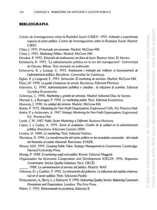 134 CAPITULO 4. MARKETING DE SERVICIOS Y GESTIÓN PUBLICA
BIBLIOGRAFÍA
Centro de Investigaciones sobre la Realidad Social (GIRES). 1993. Actitudes y experiencias
respecto al sector público. Centro de Investigaciones sobre la Realidad Social. Madrid:
CIRES.
Chías, J. 1991. El mercado son personas. Madrid: McGraw-Hill.
Chías, J. 1995. Marketing Público. Madrid: McGraw-Hill.
Drucker, P. 1992. Dirección de instituciones sinfines de lucro. Buenos Aires: El Ateneo.
Echebarría, K. 1993. "La administración pública en la era del management". Universidad
de Deusto, Bilbao. Tesis doctoral no publicada.
Echevarría, K. y Losada, C. 1993. Institucions i metodes per millorar el funcionament de
I'administrado pública. Barcelona: Generalitat de Catalunya.
Eiglier, P. y Langeard, E. 1993. Servucción. Elmarketing de servicios. Madrid: McGraw-Hill.
Flipo, J-P. 1990. La gestió d'empreses de servéis. Barcelona: Editorial Pleniluni.
Fiorentini, G. 1990. Administrazione pubblica e anadino : la relazione di scambio. Editorial
Giuridica Economiche.
Grónroos, C. 1990. Marketing y gestión deservicios. Madrid: Editorial Díaz de Santos.
Hermel, L. y Romagni, P. 1990. Le marketing públic. París: Editorial Económica.
Horovitz,}. 1990. La calidad del servicio. Madrid: McGraw-Hill.
Kotler, P. 1975. Marketing for Non Profit Organizations. Englewood Cliffs, N.J: Prentice-Hall.
Kotler, P.y Andreasen, A. 1987StrategicMarketing for Non Profit Organizations. Englewood,
N.J.: Prentice-Hall.
Lamb, C.W. 1987. Public Sector Marketing isDifferent.rt.Business Horizons.
López, j. y Gadea, A. 1995. Servir al ciudadano. Gestión de la calidad en la administración
pública. Barcelona: Ediciones Gestión 2000.
Linden, D. 1988. Le marketing. París: Editorial Nathan.
Mendoza, X. 1996. La transformación del sectorpúblico en las sociedadesavanzadas: del estado
del bienestar al estado relaciona}. Barcelona: ESADE.
Moore, M.H. 1995. Creating Public Valué. Strategic Management in Government. Cambridge:
Harvard University Press.
Morigi, P. 1988. II marketing negli enti publici. Rirnini: Editorial Maggioli.
Organization for Economic Cooperation and Development (OECD). 1996. Responsive
Government. Service Quality Initiatives. París: OECD.
. 1988. La administración al servido del público. Madrid: MAP.
Osborne, D. y Gaebler, T. 1992. La reinvención delgobierno. La influencia del espíritu empresa-
rial en el sector público. París: Ediciones Paidós.
Parasuraman, A., Berry, L. y Zeithaml, V. 1990. Delivering Quality Service. Balandng Customers
Perceptions and Expectations. Londres: The Free Press.
Peters, T. 1993. Reinventando la excelencia. Editorial B.
©BancoInteramericanodeDesarrollo.Todoslosderechosreservados.
VisitenuestrositioWebparaobtenermásinformación:www.iadb.org/pub
 