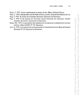 PUIG, RUBIO Y SERRA 135
Peters, T. 1995. Nuevas organizaciones en tiempos de caos. Bilbao: Editorial Deusto.
Pollit, C. 1990. Managerialism and the Public Services. Londres: Editorial Basil Blackwell, Ltd.
Puig, T. 1995. EJs servéis son el municipi. Barcelona: Diputació de Barcelona.
Puig, T. 1995. El día después de reinventar nuestra asociación de voluntarios. Dossiers
Asociatius. Barcelona: Ajuntament de Barcelona.
Rubio, M.L. 1995. La percepción del ciudadano en la mejora de la calidad de los servicios
públicos. Papers ESADE. N° 143. Barcelona.
Serra, A. 1995. La producció de servéis personáis en l'administraciólocal. Papers de Formado
Municipal. N° 20. Diputació de Barcelona.
©BancoInteramericanodeDesarrollo.Todoslosderechosreservados.
VisitenuestrositioWebparaobtenermásinformación:www.iadb.org/pub
 