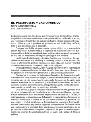 III. PRESUPUESTO Y GASTO PUBLICO
NOTA INTRODUCTORIA
Carlos Losada y Suzanne Dove
Cada día se acepta más el hecho de que el mejoramiento de los sistemas financie-
ros públicos constituye un elemento clave para la reforma del Estado. A su vez,
esta reforma puede contribuir de manera significativa a lograr una mayor transpa-
rencia pública, y a que la gestión de los gobiernos sea más predecible y confiable,
todo lo cual es esencial para el desarrollo.
Pero ¿por qué hablar de presupuesto y gasto público en el marco de la
gestión de políticas públicas? Porque la asignación de recursos es uno de los pun-
tos neurálgicos de la formulación de tales políticas, mientras que el presupuesto
es, a su vez, un instrumento privilegiado para asignar esos recursos.
Las técnicas de planificación estratégica (técnicas que por motivos de espa-
cio hemos obviado en esta edición) y el marketing público pueden ayudar a for-
mular o reformular las políticas públicas, pero éstas adquieren cuerpo y realidad
cuando se convierten en presupuesto y ejecución del gasto.
En los capítulos que siguen, Asselin y Zapico exponen diversos caminos para
introducir mejoras en el sistema de administración financiera y especialmente en
los procesos de elaboración de presupuesto y ejecución del gasto público.
Asselin trata el conjunto de las funciones financierasdel Estado subrayando
la necesidad de darle un enfoque integral. Asimismo revisa de manera somera las
reformas que en este campo han llevado a cabo los países de la región, para
exponer a continuación las enseñanzas que de allí se han derivado en losúltimos
decenios, haciendo especial referencia a los problemas que ha conllevado la pues-
ta en marcha de las reformas y a las técnicas utilizadas.
En su artículo, Zapico se concentra en la elaboración del presupuesto y en la
ejecución del gasto. Además de reflexionarsobre las técnicas utilizadasy las ense-
ñanzas obtenidas en estos dos ámbitos (especialmente en países de la OCDE), el
autor aporta una visión contingente de la gestión presupuestaria en función de los
entornos económicos y sociales en los que deben moverse los gobiernos. Así
pues, según el nivel de certidumbre y disponibilidadde recursos se deberán utili-
zar unos u otros enfoques y técnicas de gestión presupuestarios. Finalmenteseñala
con mucho acierto la necesidad de no adentrarse en reformas significativasde los
procesos de elaboración de presupuesto y ejecución del gasto sin redefínir previa-
mente los sistemas de responsabilidad bajo los cuales debe actuar el directivo
público.
©BancoInteramericanodeDesarrollo.Todoslosderechosreservados.
VisitenuestrositioWebparaobtenermásinformación:www.iadb.org/pub
 