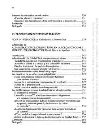 xiv
Remover los obstáculos para el cambio 330
¿Cambiar el marco normativo? 331
Relaciones con los sindicatos:de la confrontación a la cooperación 331
Referencias 333
Bibliografía 334
VI. PRODUCCIÓN DE SERVICIOSPÚBLICOS
NOTA INTRODUCTORIA.Carlos Losada y SuzanneDove 339
CAPITULO 11
ADMINISTRACIÓN DE CALIDADTOTAL EN LAS ORGANIZACIONES
PUBLICAS: PERSPECTIVAS Y DILEMAS. Patricia W. Ingraham 343
Introducción 343
Administración de Calidad Total: componentes principales 345
Trasladar la atención del procedimiento al producto 345
Atención al cliente, a la calidad y a la satisfacción del cliente 345
Derribar la pirámide: dar poder a los empleados 346
Dar seguimiento constante al éxito y al progreso 346
El movimiento de la calidad:beneficios y logros 347
Los beneficios de los esfuerzos de calidad total 349
Mejor comunicación, toma de decisiones yhabilidad
para resolver problemas 349
Mejora de la participación y compromiso del empleado 349
Mejora de la productividad 350
Mejor comunicación dentro de la organización 350
Los problemas que presenta la calidad total en el sector público 351
El ciudadano y el cliente 351
La tensión entre ACT, el redimensionamiento del gobierno
y la supervivencia de la organización 353
¿Poseen las organizaciones públicas la cultura interna y los valores que
apoyen el cambio en general y las iniciativas de calidad
en particular? 353
¿Cuáles son los mecanismos y procesos para asegurar la rendición
de cuentas? 355
¿Cómo se define la equidad en el nuevo contexto? 356
¿Cómo se determina el éxito de la Administración de Calidad Total? 357
Conclusión 358
Bibliografía 360
©BancoInteramericanodeDesarrollo.Todoslosderechosreservados.
VisitenuestrositioWebparaobtenermásinformación:www.iadb.org/pub
 