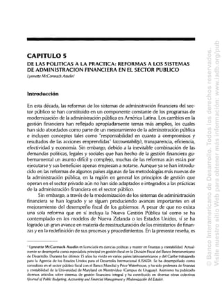 CAPITULO 5
DE LAS POLÍTICAS A LA PRACTICA: REFORMAS A LOS SISTEMAS
DE ADMINISTRACIÓN FINANCIERA EN ELSECTOR PUBLICO
Lynnette McCormack Asselin1
Introducción
En esta década, las reformas de los sistemas de administración financiera del sec-
tor público se han constituido en un componente constante de los programas de
modernización de la administración pública en América Latina. Los cambios en la
gestión financiera han reflejado apropiadamente temas más amplios, los cuales
han sido abordados como parte de un mejoramiento de la administración pública
e incluyen conceptos tales como "responsabilidad en cuanto a compromisos y
resultados de las acciones emprendidas" (accountability), transparencia, eficiencia,
efectividad y economía. Sin embargo, debido a la inevitable combinación de las
demandas políticas, legales y sociales que han hecho de la gestión financiera gu-
bernamental un asunto difícil y complejo, muchas de las reformas aún están por
ejecutarse y sus beneficios apenas empiezan a notarse. Aunque ya se han introdu-
cido en las reformas de algunos países algunas de las metodologías más nuevas de
la administración pública, en la región en general los principios de gestión que
operan en el sector privado aún no han sido adaptados e integrados a las prácticas
de la administración financiera en el sector público.
Sin embargo, a través de la modernización de los sistemas de administración
financiera se han logrado y se siguen produciendo avances importantes en el
mejoramiento del desempeño fiscal de los gobiernos. A pesar de que no exista
una sola reforma que en sí incluya la Nueva Gestión Pública tal como se ha
contemplado en los modelos de Nueva Zelanda o los Estados Unidos, sí se ha
logrado un gran avance en materia de reestructuración de los ministerios de finan-
zas y en la redefinición de sus procesos y procedimientos. En la presente reseña, es
1
Lynnette McCormack Asselin es licenciada en ciencias políticasy master en finanzas y contabilidad.Actual-
mente se desempeña como especialista principal en gestión fiscal en la División Fiscal del Banco Interamericano
de Desarrollo. Durante los últimos 15 años ha vivido en varios países latinoamericanos y del Caribe trabajando
para la Agencia de los Estados Unidos para el Desarrollo Internacional (USAID). Se ha desempeñado como
consultora en el sector público fiscal con el Banco Mundial y Price Waterhouse, y ha sido profesora de finanzas
y contabilidad de la Universidad de Maryland en Montevideo (Campus de Uruguay).Asimismo ha publicado
diversos artículos sobre sistemas de gestión financiera integral y ha contribuido en diversas obras colectivas
(Journal of Public Budgeting, Accounting and Financial Management y Modernización del Estado).
©BancoInteramericanodeDesarrollo.Todoslosderechosreservados.
VisitenuestrositioWebparaobtenermásinformación:www.iadb.org/pub
 