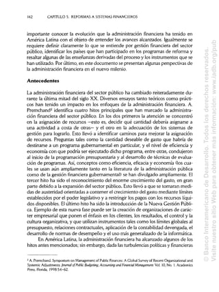 142 CAPITULO 5. REFORMAS A SISTEMAS FINANCIEROS
importante conocer la evolución que la administración financiera ha tenido en
América Latina con el objeto de entender los avances alcanzados. Igualmente se
requiere definir claramente lo que se entiende por gestión financiera del sector
público, identificar los países que han participado en los programas de reforma y
resaltar algunas de las enseñanzas derivadas del proceso y los instrumentos que se
han utilizado. Por último, en este documento se presentan algunas perspectivas de
la administración financiera en el nuevo milenio.
Antecedentes
La administración financiera del sector público ha cambiado reiteradamente du-
rante la última mitad del siglo XX. Diversos ensayos tanto teóricos como prácti-
cos han tenido un impacto en los enfoques de la administración financiera. A.
Premchand2
identifica cuatro hitos principales que han marcado la administra-
ción financiera del sector público. En los dos primeros la atención se concentró
en la asignación de recursos —esto es, decidir qué cantidad debería asignarse a
una actividad a costa de otras— y el otro en la adecuación de los sistemas de
gestión para lograrlo. Esto llevó a identificar caminos para mejorar la asignación
de recursos. Preguntas tales como la cantidad deseable de gasto que habría de
destinarse a un programa gubernamental en particular, y el nivel de eficiencia y
economía con que podría ser ejecutado dicho programa, entre otras, condujeron
al inicio de la programación presupuestaria y al desarrollo de técnicas de evalua-
ción de programas. Así, conceptos como eficiencia, eficacia y economía (los cua-
les se usan aún ampliamente tanto en la literatura de la administración pública
como de la gestión financiera gubernamental) se han divulgado ampliamente. El
tercer hito ha sido el reconocimiento del enorme crecimiento del gasto, en gran
parte debido a la expansión del sector público. Esto llevó a que se tomaran medi-
das de austeridad orientadas a contener el crecimiento del gasto mediante límites
establecidos por el poder legislativo y a restringir los pagos con los recursos líqui-
dos disponibles. Elúltimo hito ha sido la introducción de la Nueva Gestión Públi-
ca. Ejemplo de esta nueva fase puede ser la creación de organizaciones de carác-
ter empresarial que ponen el énfasis en los clientes, los resultados, el control y la
cultura organizativa, y que utilizan instrumentos tales como los límites globales al
presupuesto, relaciones contractuales, aplicación de la contabilidad devengada, el
desarrollo de normas de desempeño y el uso más generalizado de lainformática.
En América Latina, la administración financiera ha alcanzado algunos de los
hitos antes mencionados; sin embargo, dada las turbulencias políticasy financieras
2
A. Premchand. Symposium on Management of PublicFinances: A Global Survey of Recent Organizational and
Systemic Adjustments. Journal of Public Budgeting, Accounting and Financial Management. Vol. 10, No. 1. Academics
Press, Florida, 1998:54-62.
©BancoInteramericanodeDesarrollo.Todoslosderechosreservados.
VisitenuestrositioWebparaobtenermásinformación:www.iadb.org/pub
 