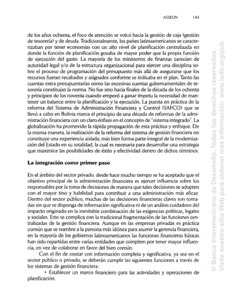 ASSELIN
de los años ochenta, el foco de atención se volcó hacia la gestión de caja (gestión
de tesorería) y de deuda. Tradicionalmente, los países latinoamericanos se caracte-
rizaban por tener economías con un alto nivel de planificación centralizada en
donde la función de planificación gozaba de mayor poder que la propia función
de ejecución del gasto. La mayoría de los ministerios de finanzas carecían de
autoridad legal y/o de la estructura organizacional para ejercer una disciplinaso-
bre el proceso de programación del presupuesto más allá de asegurarse que los
recursos fueran recabados y asignados conforme se indicaba en el plan. Tanto las
cuentas extra presupuestarias como las excesivas cuentas gubernamentales de te-
sorería constituían la norma. No fue sino hacia finales de la década de los ochenta
y principios de los noventa cuando empezó a ganar ímpetu la necesidad de man-
tener un balance entre la planificacióny la ejecución. La puesta en práctica de la
reforma del Sistema de Administración Financiera y Control (SAFCO) que se
llevó a cabo en Solivia marca el principio de una década de reformas de la admi-
nistración financieracon un claro énfasis en el concepto de "sistema integrado". La
globalización ha promovido la rápida propagación de esta práctica y enfoque. De
la misma manera, la realización de la reforma del sistema de gestión financiera no
constituye una experiencia aislada;más bien forma parte integral de la moderniza-
ción del Estado en su totalidad, la cual es necesaria para desarrollar una estrategia
que maximice las posibilidadesde éxito y efectividad dentro de dichos términos.
La integración como primer paso
En el ámbito del sector privado, desde hace mucho tiempo se ha aceptado que el
objetivo principal de la administración financiera es ejercer influencia sobre los
responsables por latoma de decisiones de manera que tales decisiones se adopten
con el mayor tino y habilidad para contribuir a una administración más eficaz.
Dentro del sector público, muchas de las decisiones financieras claves son toma-
das sin que se disponga de informaciónsignificativa ni de un análisis cuidadoso del
impacto originado en la inevitable combinación de las exigencias políticas, legales
y sociales. Esto se complica con la tradicional fragmentación de las funciones cen-
tralizadas de la gestión financiera. Aunque en las empresas privadas es práctica
común que se nombre a la persona más idónea para asumir la gerencia financiera,
en la mayoría de los gobiernos latinoamericanos las funciones financieras básicas
han sido repartidas entre varias entidades que compiten por tener mayor influen-
cia, en vez de colaborar en favor del bien común.
Con el fin de contar con información completa y significativa, ya sea en el
sector público o privado, se deberán cumplir las siguientes funciones a través de
los sistemas de gestión financiera:
• Establecer un marco financiero para las actividades y operaciones de
planificación.
143a
©BancoInteramericanodeDesarrollo.Todoslosderechosreservados.
VisitenuestrositioWebparaobtenermásinformación:www.iadb.org/pub
 