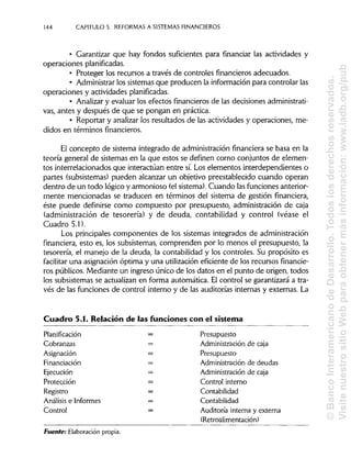 144 CAPITULO 5. REFORMAS A SISTEMAS FINANCIEROS
• Garantizar que hay fondos suficientes para financiar las actividades y
operaciones planificadas.
• Proteger los recursos a través de controles financieros adecuados.
• Administrarlos sistemas que producen la información para controlar las
operaciones y actividades planificadas.
• Analizary evaluar los efectos financierosde las decisionesadministrati-
vas, antes y después de que se pongan en práctica.
• Reportar y analizar los resultados de las actividades y operaciones, me-
didos en términos financieros.
El concepto de sistema integrado de administración financiera se basa en la
teoría general de sistemas en la que estos se definen como conjuntos de elemen-
tos interrelacionados que interactúan entre sí.Los elementos interdependientes o
partes (subsistemas) pueden alcanzar un objetivo preestablecido cuando operan
dentro de un todo lógico y armonioso (elsistema).Cuando lasfunciones anterior-
mente mencionadas se traducen en términos del sistema de gestión financiera,
éste puede definirse como compuesto por presupuesto, administración de caja
(administración de tesorería) y de deuda, contabilidad y control (véase el
Cuadro 5.1).
Los principales componentes de los sistemas integrados de administración
financiera, esto es, los subsistemas, comprenden por lo menos el presupuesto, la
tesorería, el manejo de la deuda, la contabilidad y los controles. Su propósito es
facilitar una asignación óptima y una utilizacióneficiente de los recursos financie-
ros públicos. Mediante un ingreso único de los datos en el punto de origen, todos
los subsistemas se actualizan en forma automática. El control se garantizará a tra-
vés de las funciones de control interno y de las auditorías internas y externas. La
Cuadro 5.1. Relación de las funciones con el sistema
Planificación = Presupuesto
Cobranzas = Administración de caja
Asignación = Presupuesto
Financiación = Administración de deudas
Ejecución = Administraciónde caja
Protección = Control interno
Registro = Contabilidad
Análisis e Informes = Contabilidad
Control = Auditoría interna y externa
(Retroalimentación)
Fuente: Elaboración propia.
©BancoInteramericanodeDesarrollo.Todoslosderechosreservados.
VisitenuestrositioWebparaobtenermásinformación:www.iadb.org/pub
 
