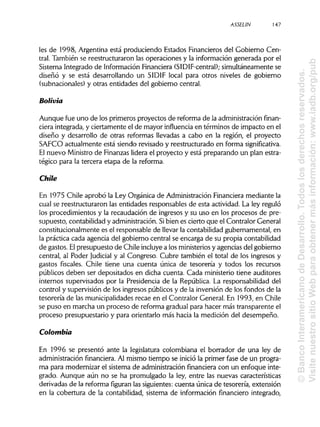 ASSELIN 147
les de 1998, Argentina está produciendo Estados Financierosdel Gobierno Cen-
tral. También se reestructuraron las operaciones y la información generada por el
Sistema Integrado de Información Financiera (SIDIF-central); simultáneamente se
diseñó y se está desarrollando un SIDIF local para otros niveles de gobierno
(subnacionales) y otras entidades del gobierno central.
Solivia
Aunque fue uno de los primeros proyectos de reforma de la administraciónfinan-
ciera integrada, y ciertamente el de mayor influencia en términos de impacto en el
diseño y desarrollo de otras reformas llevadas a cabo en la región, el proyecto
SAFCO actualmente está siendo revisado y reestructurado en forma significativa.
El nuevo Ministrode Finanzas lidera el proyecto y está preparando un plan estra-
tégico para la tercera etapa de la reforma.
Chile
En 1975 Chile aprobó la Ley Orgánica de AdministraciónFinancieramediante la
cual se reestructuraron las entidades responsables de esta actividad. La ley reguló
los procedimientos y la recaudación de ingresos y su uso en los procesos de pre-
supuesto, contabilidad y administración. Sibien es cierto que el Contralor General
constitucionalmente es el responsable de llevar la contabilidad gubernamental, en
la práctica cada agencia del gobierno central se encarga de su propia contabilidad
de gastos. Elpresupuesto de Chile incluyea los ministeriosy agencias del gobierno
central, al Poder Judicial y al Congreso. Cubre también el total de los ingresos y
gastos fiscales. Chile tiene una cuenta única de tesorería y todos los recursos
públicos deben ser depositados en dicha cuenta. Cada ministerio tiene auditores
internos supervisados por la Presidencia de la República. La responsabilidad del
control y supervisión de los ingresos públicosy de la inversión de los fondos de la
tesorería de las municipalidadesrecae en el Contralor General. En 1993, en Chile
se puso en marcha un proceso de reforma gradual para hacer más transparente el
proceso presupuestario y para orientarlo más hacia la medición del desempeño.
Colombia
En 1996 se presentó ante la legislatura colombiana el borrador de una ley de
administración financiera.Al mismo tiempo se inició la primer fase de un progra-
ma para modernizar el sistema de administraciónfinanciera con un enfoque inte-
grado. Aunque aún no se ha promulgado la ley, entre las nuevas características
derivadas de la reforma figuran las siguientes:cuenta única de tesorería, extensión
en la cobertura de la contabilidad, sistema de información financiero integrado,
©BancoInteramericanodeDesarrollo.Todoslosderechosreservados.
VisitenuestrositioWebparaobtenermásinformación:www.iadb.org/pub
 