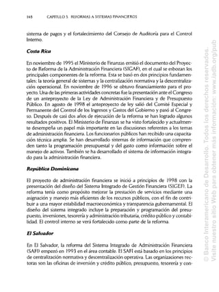 148 CAPITULO 5. REFORMAS A SISTEMAS FINANCIEROS
sistema de pagos y el fortalecimiento del Consejo de Auditoría para el Control
Interno.
Costa Rica
En noviembre de 1995 el Ministerio de Finanzas emitió el documento del Proyec-
to de Reforma de la Administración Financiera (SIGAF), en el cual se esbozan los
principales componentes de la reforma. Esta se basó en dos principios fundamen-
tales: la teoría general de sistemas y la centralización normativa y la descentraliza-
ción operacional. En noviembre de 1996 se obtuvo financiamiento para el pro-
yecto. Una de lasprimeras actividades concretas fue la presentación ante el Congreso
de un anteproyecto de la Ley de Administración Financiera y de Presupuesto
Público. En agosto de 1998 el anteproyecto de ley salió del Comité Especial y
Permanente del Control de los Ingresos y Gastos del Gobierno y pasó al Congre-
so. Después de casi dos años de ejecución de la reforma se han logrado algunos
resultados positivos. ElMinisterio de Finanzas se ha visto fortalecido y actualmen-
te desempeña un papel más importante en las discusiones referentes a los temas
de administración financiera. Los funcionarios públicos han recibido una capacita-
ción técnica amplia. Se han desarrollado sistemas de información que compren-
den tanto la programación presupuestal y del gasto como información sobre el
manejo de activos. También se ha desarrollado el sistema de información integra-
do para la administración financiera.
República Dominicana
El proyecto de administración financiera se inició a principios de 1998 con la
presentación del diseño del Sistema Integrado de Gestión Financiera (SIGEF). La
reforma tenía como propósito mejorar la prestación de servicios mediante una
asignación y manejo más eficientes de los recursos públicos, con el fin de contri-
buir a una mayor estabilidad macroeconómica y transparencia gubernamental. El
diseño del sistema integrado incluye la preparación y programación del presu-
puesto, inversiones, tesorería y administración tributaria, crédito público y contabi-
lidad. El control interno se verá fortalecido como parte de la reforma.
El Salvador
En El Salvador, la reforma del Sistema Integrado de Administración Financiera
(SAFI) empezó en 1993 en el área contable. ElSAFI está basado en los principios
de centralización normativa y descentralización operativa. Lasorganizaciones rec-
toras son las oficinas de inversión y crédito público, presupuesto, tesorería y con-
©BancoInteramericanodeDesarrollo.Todoslosderechosreservados.
VisitenuestrositioWebparaobtenermásinformación:www.iadb.org/pub
 