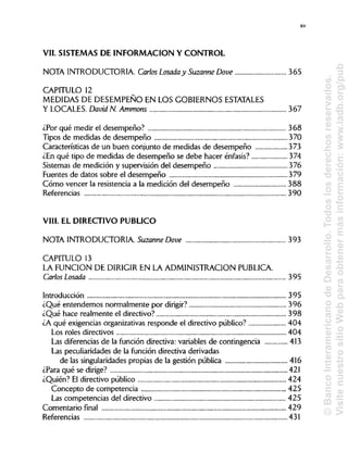XV
VIL SISTEMAS DE INFORMACIÓN Y CONTROL
NOTA INTRODUCTORIA. Carlos Losada y Suzanne Dove 365
CAPITULO 12
MEDIDAS DE DESEMPEÑO EN LOS GOBIERNOS ESTATALES
Y LOCALES.David N. Ammons 367
¿Por qué medir el desempeño? 368
Tipos de medidas de desempeño 370
Características de un buen conjunto de medidas de desempeño 373
¿En qué tipo de medidas de desempeño se debe hacer énfasis? 374
Sistemas de medición y supervisión del desempeño 376
Fuentes de datos sobre el desempeño 379
Cómo vencer la resistencia a la medición del desempeño 388
Referencias 390
VIII. EL DIRECTIVO PUBLICO
NOTA INTRODUCTORIA Suzanne Dove 393
CAPITULO 13
LA FUNCIÓN DE DIRIGIR EN LA ADMINISTRACIÓN PUBLICA.
Carlos Losada 395
Introducción 395
¿Qué entendemos normalmente por dirigir? 396
¿Qué hace realmente el directivo? 398
¿A qué exigencias organizativas responde el directivo público? 404
Los roles directivos 404
Las diferencias de la función directiva: variables de contingencia 413
Las peculiaridades de la función directiva derivadas
de las singularidades propias de la gestión pública 416
¿Para qué se dirige? 421
¿Quién? El directivo público 424
Concepto de competencia 425
Las competencias del directivo 425
Comentario final 429
Referencias 431
©BancoInteramericanodeDesarrollo.Todoslosderechosreservados.
VisitenuestrositioWebparaobtenermásinformación:www.iadb.org/pub
 