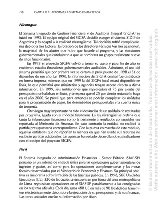 150 CAPITULO 5. REFORMAS A SISTEMAS FINANCIEROS
Nicaragua
El Sistema Integrado de Gestión Financiera y de Auditoría Integral (SIGFA) se
inició en 1993. El equipo original del SIGFA decidió escoger el sistema SIDIF de
Argentina y lo adaptó a la realidad nicaragüense. Tal decisión sufrió complicacio-
nes debido a tres factores: la rotación de los directores técnicos (en tres ocasiones),
la magnitud de los ajustes que hubo que hacerle al programa, y las elecciones
gubernamentales que condujeron a que se nombrara un grupo totalmente nuevo
de altosfuncionarios.
En 1998 el proyecto SIGFA volvió a tomar su curso y para fin de año se
emitieron estados financieros gubernamentales auditables. Asimismo, el uso del
sistema permitió que por primera vez se cerrara el presupuesto de 1998 el 31 de
diciembre de ese año. En 1998, la información del SIGFA central fue distribuida
en forma impresa, mientras que en 1999 la del SIGFA local estará disponible en
línea, lo que permitirá que ministerios y agencias tengan acceso directo a dicha
información. En 1999, seis instituciones que representan el 75 por ciento del
presupuesto se hallaban en línea, y se espera que el 25 por ciento restante lo haga
en el año 2000. Se prevé que para entonces se podrán completar los módulos
para la programación de pagos, los desembolsos presupuéstales y la cuenta única
de tesorería.
Otro logro muy importante ha sido el desarrollo de un módulo de resultados
por programa, ligado con el módulo financiero.La ley nicaragüense ordena que
tanto la información financiera como la pertinente a resultados conseguidos sea
reportada al Ministerio de Finanzas. En caso contrario la entidad no recibirá la
partida presupuestaria correspondiente. Con la puesta en marcha de este módulo,
aquellas entidades que no reporten la manera en que han usado sus recursos no
recibirán partidas adicionales.Lasagencias han estado desarrollando susindicadores
con el equipo del proyecto SIGFA.
Perú
El Sistema Integrado de Administración Financiera - Sector Público (SIAF-SP)
peruano es un sistema de entrada única para las operaciones gubernamentales de
ingresos y gastos, así como para las operaciones complementarias y las metas
fiscales desarrolladas por el Ministeriode Economía y Finanzas. Su principalobje-
tivo es mejorar la administración de las finanzas públicas.En 1998, 506 Unidades
Ejecutoras (UE),320 de las cuales se encuentran por fuera del área metropolitana
de Lima, registraban operaciones en el SIAF-SP paralelamente a las consignadas
en los registros oficiales. Cada día, unas 480 UEen más de 90 localidades transmi-
ten electrónicamente datos sobre la ejecución de su presupuesto y de sus finanzas.
Las otras unidades envían su información por disco.
©BancoInteramericanodeDesarrollo.Todoslosderechosreservados.
VisitenuestrositioWebparaobtenermásinformación:www.iadb.org/pub
 