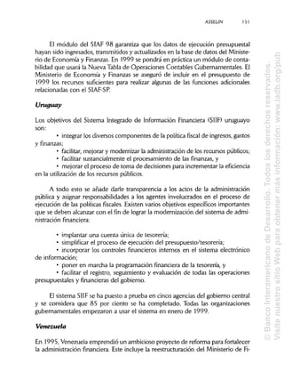 ASSELIN 151
El módulo del SIAF 98 garantiza que los datos de ejecución presupuestal
hayan sido ingresados, transmitidos y actualizados en la base de datos del Ministe-
rio de Economía y Finanzas.En 1999 se pondrá en práctica un módulo de conta-
bilidad que usará la Nueva Tabla de Operaciones Contables Gubernamentales. El
Ministerio de Economía y Finanzas se aseguró de incluir en el presupuesto de
1999 los recursos suficientes para realizar algunas de las funciones adicionales
relacionadas con el SIAF-SP.
Uruguay
Los objetivos del Sistema Integrado de Información Financiera (SIIF) uruguayo
son:
• integrar los diversos componentes de la política fiscal de ingresos, gastos
y finanzas;
• facilitar, mejorar y modernizar la administración de los recursos públicos;
• facilitar sustancialmente el procesamiento de las finanzas, y
• mejorar el proceso de toma de decisiones para incrementar la eficiencia
en la utilización de los recursos públicos.
A todo esto se añade darle transparencia a los actos de la administración
pública y asignar responsabilidades a los agentes involucrados en el proceso de
ejecución de las políticas fiscales. Existen varios objetivos específicos importantes
que se deben alcanzar con el fin de lograr la modernización del sistema de admi-
nistraciónfinanciera:
• implantar una cuenta única de tesorería;
• simplificar el proceso de ejecución del presupuesto/tesorería;
• incorporar los controles financieros internos en el sistema electrónico
de información;
• poner en marcha la programación financiera de la tesorería, y
• facilitar el registro, seguimiento y evaluación de todas las operaciones
presupuéstales y financieras del gobierno.
El sistema SIIF se ha puesto a prueba en cinco agencias del gobierno central
y se considera que 85 por ciento se ha completado. Todas las organizaciones
gubernamentales empezaron a usar el sistema en enero de 1999.
Venezuela
En 1995, Venezuela emprendió un ambicioso proyecto de reforma para fortalecer
la administración financiera. Este incluye la reestructuración del Ministerio de Fi-
©BancoInteramericanodeDesarrollo.Todoslosderechosreservados.
VisitenuestrositioWebparaobtenermásinformación:www.iadb.org/pub
 