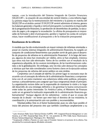152 CAPITULO 5. REFORMAS A SISTEMASFINANCIEROS
nanzas —con la introducción del Sistema Integrado de Gestión Financiera
(SIGECOF)—, la creación de una entidad de control interno, y una reforma legal.
La primera etapa fue la reestructuración del ministerio y la puesta en marcha del
SIGECOF en el ámbito central. ElSIGECOF central administrael sistema, genera
los balances generales y liquiday cierra el presupuesto. Latesorería es responsable
de la programación financiera, la aprobación de desembolsos de partidas, la ejecu-
ción de pagos y de asegurar la recaudación. La oficina de presupuesto es respon-
sable de formular y abrir el presupuesto, aprobar y registrarlas cuotas de compro-
misos, hacer modificaciones al presupuesto y de la evaluación presupuesta!.
Enseñanzas de la reforma
A medida que ha ido evolucionando un mayor número de reformas orientadas a
poner en marcha sistemas integrados de administraciónfinanciera, ha surgido un
conjunto de condiciones/lineamientos que pueden servir de guia para el desarro-
llo de proyectos de reforma en la administraciónfinanciera3
. A lo largo del tiem-
po, algunos de estos han mostrados ser válidos, otros se han ampliado, mientras
que otros más han sido eliminados. Varios de los cambios son el resultado de la
experiencia adquirida, de los avances tecnológicos, de las transformaciones cultu-
rales o de la globalización.Sin embargo, una vez más cabe destacar los conceptos
y técnicas que han sido considerados como factores claves en la ejecución exitosa
de los proyectos de reforma del sector público en este ámbito.
Compromiso con el concepto de reforma. En primer lugar es necesario estar de
acuerdo con el concepto de reforma de la administración financiera y comprome-
terse con él, así como mantener una coherencia sólida entre políticas, principios,
normas y procedimientos para asegurar que haya congruencia desde elprincipio.
La organización rectora debe ser la responsable de mantener la visión a lo largo
del desarrollo de una estrategia definitiva y de garantizar la buena comunicación
entre todas las partes interesadas. En América Latina, el Ministerio de Finanzas
suele ser en general la institución responsable de la administración financiera gu-
bernamental.4
Aunque algunos de los subsistemas —como el que se ocupa del
manejo de la deuda— no tienen que estar bajo el dominio de ese ministerio,la
coordinación y la armonización aún son posibles y recomendables.
Voluntad política. Este es el factor fundamental, pues no sólo hace posible el
inicio del proceso del proyecto sino que también contribuye ampliamente a su
3
Latin American Public Sector Technical División (LATPS). 1995. Integrated Financial Management in Latin
America, as of 1995. Occasional Paper Seríes, N° 18, 1 de septiembre de 1995. Public Sector Modernization
División Technical Department. Washington, D.C.: World Bank
4
Exceptuando a Bolivia y Panamá, en cuyos casos el Contralor General es el promotor de la reforma. Esta
peculiaridad ha ocasionado algunas dificultades adicionales.
©BancoInteramericanodeDesarrollo.Todoslosderechosreservados.
VisitenuestrositioWebparaobtenermásinformación:www.iadb.org/pub
 