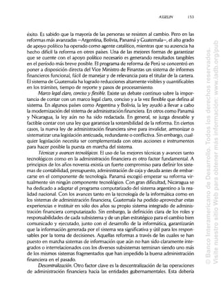 ASSELIN 153
éxito. Es sabido que la mayoría de las personas se resisten al cambio. Pero en las
reformas más avanzadas —Argentina, Solivia, Panamá y Guatemala—, el alto grado
de apoyo político ha operado como agente catalítico, mientras que su ausencia ha
hecho difícil la reforma en otros países. Una de las mejores formas de garantizar
que se cuente con el apoyo político necesario es generando resultados tangibles
en el período más breve posible. Elprograma de reforma de Perú se concentró en
poner a disposición directa del Vice Ministro de Finanzas un sistema de informes
financieros funcional, fácil de manejar y de relevancia para el titular de la cartera.
El sistema de Guatemala ha logrado reducciones altamente visibles ycuantificables
en los trámites, tiempo de reporte y pasos de procesamiento.
Marco legal claro, conciso y flexible. Existe un debate continuo sobre la impor-
tancia de contar con un marco legal claro, conciso y a la vez flexible que defina al
sistema. En algunos países como Argentina y Bolivia, la ley ayudó a llevar a cabo
la modernización del sistema de administraciónfinanciera. En otros como Panamá
y Nicaragua, la ley aún no ha sido redactada. En general, se juzga deseable y
factible contar con una ley que garantice la sostenibilidadde la reforma. En ciertos
casos, la nueva ley de administración financiera sirve para invalidar, armonizar o
sistematizar una legislaciónanticuada, redundante o conflictiva. Sin embargo, cual-
quier legislación necesita ser complementada con otras acciones e instrumentos
para hacer posible la puesta en marcha del sistema.
Técnicas y avances tecnológicos. El uso de las mejores técnicas y avances tanto
tecnológicos como en la administración financiera es otro factor fundamental. A
principios de los años noventa existía un fuerte compromiso para definir los siste-
mas de contabilidad, presupuesto, administraciónde caja y deuda antes de embar-
carse en el componente de tecnología. Panamá escogió empezar su reforma vir-
tualmente sin ningún componente tecnológico. Con gran dificultad,Nicaragua se
ha dedicado a adaptar el programa computarizado del sistema argentino a la rea-
lidad nacional. Con los avances tanto en la tecnología de la informática como en
los sistemas de administración financiera, Guatemala ha podido aprovechar estas
experiencias e instituir en sólo dos años su propio sistema integrado de adminis-
tración financiera computarizado. Sin embargo, la definición clara de los roles y
responsabilidades de cada subsistema y de un plan estratégico para el cambio bien
comunicado y ejecutado, junto con el desarrollo de la informática, garantizarán
que la información generada por el sistema sea significativa y útil para los respon-
sables por la toma de decisiones. Aquellas reformas a través de las cuales se han
puesto en marcha sistemas de información que aún no han sido claramente inte-
grados o interrelacionados con los diversos subsistemas terminan siendo uno más
de los mismos sistemas fragmentados que han impedido la buena administración
financiera en el pasado.
Descentralización. Otro factor clave es la descentralización de las operaciones
de administración financiera hacia las entidades gubernamentales. Esta debería
©BancoInteramericanodeDesarrollo.Todoslosderechosreservados.
VisitenuestrositioWebparaobtenermásinformación:www.iadb.org/pub
 